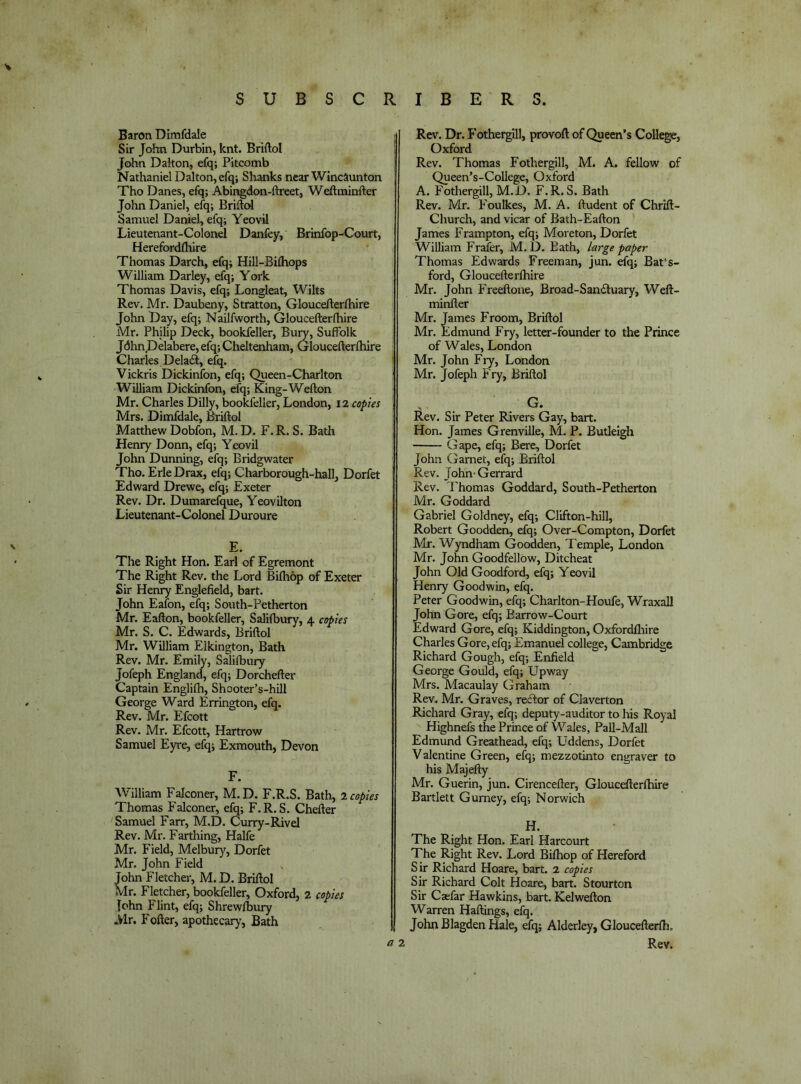 Baron Dimfdale Sir Jcrfin Durbin, knt. Briftol I John Dalton, efq; Pitcomb Nathaniel Dalton, efq; Shanks near Wincaunton Tho Danes, efq; Abingdon-ftreet, Weftminfter John Daniel, efq; Briftd Samuel Daniel, efq; Yeovil Lieutenant-Colonel Danfey, Brinfop-Court, Herefordfhire Thomas Darch, efq; Hill-Bilhops William Darley, efq; York Thomas Davis, efq; Longleat, Wilts Rev. Mr. Daubeny, Stratton, Gloucefterfhire John Day, efq; Nailfworth, Gloucefterlhire Mr. Philip Deck, bookfeller, Buty, Suffolk JdhnDelabere,efq;Cheltenham, Gloucefterfhire Charles Delaif, efq. ' Vickris Dickinibn, efq; Queen-Charlton William Dickinfon, efq; King-Wefton Mr. Charles Dilly, bookfeller, London, 12 copies Mrs. Dimfdale, Briftol Matthew Dobfon, M, D. F. R. S. Bath Henry Donn, efq; Yeovil John Dunning, efq; Bridgwater Tho. Erie Drax, efq; Charborough-hall, Dorfet Edward Drewe, efq; Exeter Rev. Dr. Dumarefque, Yeovilton Lieutenant-Colonel Duroure E. The Right Hon. Earl of Egremont The Right Rev. the Lord Bifhop of Exeter Sir Henry Englefield, bart. John Eafon, efq; South-Petherton Mr. Eafton, bookfeller, Salifbury, 4 copies Mr. S. C. Edwards, Briftol Mr. William Elkington, Bath Rev. Mr. Emily, Salifbury Jofeph England, efq; Dorchefter Captain Englifh, Shooter’s-hill George Ward Errington, efq. Rev. Mr. Efcott Rev. Mr. Efcott, Hartrow Samuel Eyre, efq; Exmouth, Devon F. William Falconer, M.D. F.R.S. Bath, 1 copies Thomas Falconer, efq; F.R.S. Chefter Samuel Farr, M.D. Curry-Rivel Rev. Mr. Farthing, Halfe Mr. Field, Melbur}^ Dorfet Mr. John Field John Fletcher, M. D. Briftol Mr. Fletcher, bookfeller, Oxford, 2 copies lohn Flint, efq; Shrewfbury Mr. Fofter, apothecary, Bath Rev. Dr. Fothergill, provoft of Queen’s College, Oxford Rev. Thomas Fothergill, M. A. fellow of Queen’s-College, Oxford A. Fotliergill, M.D. F.R.S. Bath Rev. Mr. Foulkes, M. A. ftudent of Chrift- Church, and vicar of Bath-Eafton James Frampton, efq; Moreton, Dorfet William Frafer, M.D. Bath, large paper Thomas Edwards Freeman, jun. efq; Bat‘s- ford, Gloucefterfhire Mr. John Freeftone, Broad-Sandluary, Weft- minfter Mr. James Froom, Briftol Mr. Edmund Fry, letter-founder to the Prince of Wales, London Mr. John Fry, London Mr. Jofeph Fry, Briftol G. Rev. Sir Peter Rivers Gay, bart. Hon. James Grenville, M. P. Butleigh Gape, efq; Berc, Dorfet John Garnet, efq; Briftol Rev. John-Gerrard Rev. Thomas Goddard, South-Petherton Mr. Goddard Gabriel Goldney, efq; Clifton-hill, Robert Goodden, efq; Over-Compton, Dorfet Mr. Wyndham Goodden, Temple, London Mr. John Goodfellow, Ditcheat John Old Goodford, efq; Yeovil Henry Goodwin, efq. Peter Goodwin, efq; Charlton-Houfe, Wraxall John Gore, efq; Barrow-Court Edward Gore, efq; Kiddington, Oxfordfliire Charles Gore, efq; Emanuel college, Cambridge Richard Gough, efq; Enfield George Gould, efq; Upway Mrs. Macaulay (iraham Rev. Mr. Graves, rector of Claverton Richard Gray, efq; deputy-auditor to his Royal Highnefs the Prince of Wales, Pall-Mall Edmund Greathead, efq; Uddens, Dorfet Valentine Green, efq; mezzotinto engraver to his Majefty Mr. Guerin, jun. Cirencefter, Gloucefterfhire Bartlett Gurney, efq; Norwich H. The Right Hon. Earl Harcourt The Right Rev. Lord Bifhop of Hereford Sir Richard Hoare, bart. 2 copies Sir Richard Colt Hoare, bart. Stourton Sir Caefar Hawkins, bart. Kelwefton Warren Haftings, efq. John Blagden Hale, efq; Alderley, Gloucefterfh,