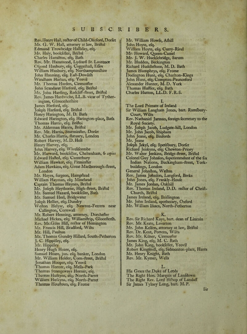 Rev, Henry Hall, re£tor of Child-Okeford, Dorfet Mr. G. W. Hall, attorney at law, Briftol Edmund Trowbridge Halliday, elq. Mr. Haly, bookfeller, Briftol Charles Hamilton, efq; Bath Rev. Mr. Hammond, Lydiard St. Laurence Ofgood Hanbury, efq; Coggelhall, Ellex William Hanbury, efq; Northamptonlhire John Hanning, efq; Eaft-DowMt Windham Harbin, efq; Yeovil Mr. Ehomas Harden, Cirencefter John Scandaret Harford, efq; Briftol Mr. John Harding, Redcliff-ftreet, Briftol Rev. James Hardwicke, LL.B. vicar of Tyther- ington, Gloucefterfhire James Harford, efq. Jofeph Harford, efq; Briftol Henry Harington, M. D. Bath Edward Harington, efq; Harington-place, Bath Thomas Harris, efq; Briftol Mr. Alderman Harris, Briftol Rev. Mr. Harris, Sturminfter, Dorfet Mr. Charles Harris, ftatuary, London Robert HaiTey, M. D. Holt Henry Harvey, efq; John Harvey, efq; Wivelifeombe Mr. Harward, bookfeller, Cheltenham, 6 copies Edward Hafted, efq; Canterbury William Hawker, efq; Pitminfter Adam Hawkins, efq; Great Marlborough-ftreet, London Mr. Hayes, furgeon, Hampftead William Hayman, efq; Minehead Captain Thomas Haynes, Briftol Mr. Jofeph Haythorne, High-ftreet, Briftol Mr. Samuel Hazard, bookfeller, Bath hlr. Samuel Heel, Bridgwater Jofeph Heftier, efq; Dundry Werton Helyar, efq; Newton-Ferrers near Caftington, Cornwall Mr. Robert Henning, attorney, Dorchefter Michael Hickes, efq; Williamftrip, Glocefterlh. Rev. Mr.Giles Hill, reeftor of Hemington Mr. Francis Hill, Bradford, Wilts Mr. Hill, Paulton Mr. Thomas Gundry Hillard, South-Petherton J. C. Hippilley, efq. Mr. Hippifley Henry Hugh Hoare, efq. Samuel Hoare, jun. efq; banker, London Mr. William Holder, Corn-ftreet, Briftol Jonathan Hooper, efq; Yeovil Thomas Horner, efq; Mells-Park Thomas Strangeways Horner, efq. Thomas Holkyns, efq; North-Parret William Holkyns, efq; North-Parret Thomas Houftoun, efq; Frome Mr. William Howfe, Alhill John Hoyte, efq. William Hoyte, efq; Curry-Rivel Mr. Howard, C^een-Camel Mr. J. W. Hucklebridge, Sarum Mr. Hudden, Beckington Richard Huddleftone, M. D. Bath James Humphrys, efq; Frome Dodington Hunt, efq; Charlton-Kings John Hunt, efq; Compton-Paunceford Alexander Hunter, M. D. York Thomas Huftler, efq; Bath Charles Hutton, LL.D. F.R. S- 1. The Lord Primate of Ireland Sir William Langham Jones, bart. Ramfbur)*- Court, Wilts Rev. Nathaniel Jarman, foreign feerretary to the Royal Society. Mr. Jofeph Jacob, Ludgatc-hill, London Mr. John Jacob, Shipham John Jeane, efq; Binfords Mr. Jeane Jofeph Jekyl, efq; Spetifbury, Dorfet Richard Jenkyns, efq; Chewton-Priory Mr. Walter Jenkins, Bridge-ftreet, Briftol Colonel Guy Johnfon, fuperintendant of the fix Indian Nations, Buckingham-ftreet, York- buildings, London General Johnfton, Wefton Rev. James Johnfon, Langford, Berks John Jones, efq; Frankly-Houfe Mr. James Jordan, Oakhill Rev. Thomas Ireland, D.D. re£Ior of Chrift- Church, Briftol James Ireland, efq; Briftington Mr. John Ireland, apothecary’, Oxford Mr. William Ifaacs, North-Petherton K. Rev. Sir Richard Kaye, bart. dean of Lincoln Rev. Mr. Keate, Laverton Mr. John Kelfon, attorney at law, Briftol Rev. Dr. Kent, Pottern, Wilts Rev. Mr. Kilner, Cirencefter James King, efq; M. C. Bath Mr. John King, bookfeller, Yeovil Robert Kingfmill, efq; Sidmonton-place, Hants Mr. Henry Knight, Bath Rev. Mr. Kymer, Wefts L. His Grace the Duke of Leeds The Right Hon. Marquis of Lanfdown The Right Rev. Lord Bifhop of LandafF Sir James I'ylney Long, bart. M. P. Sir