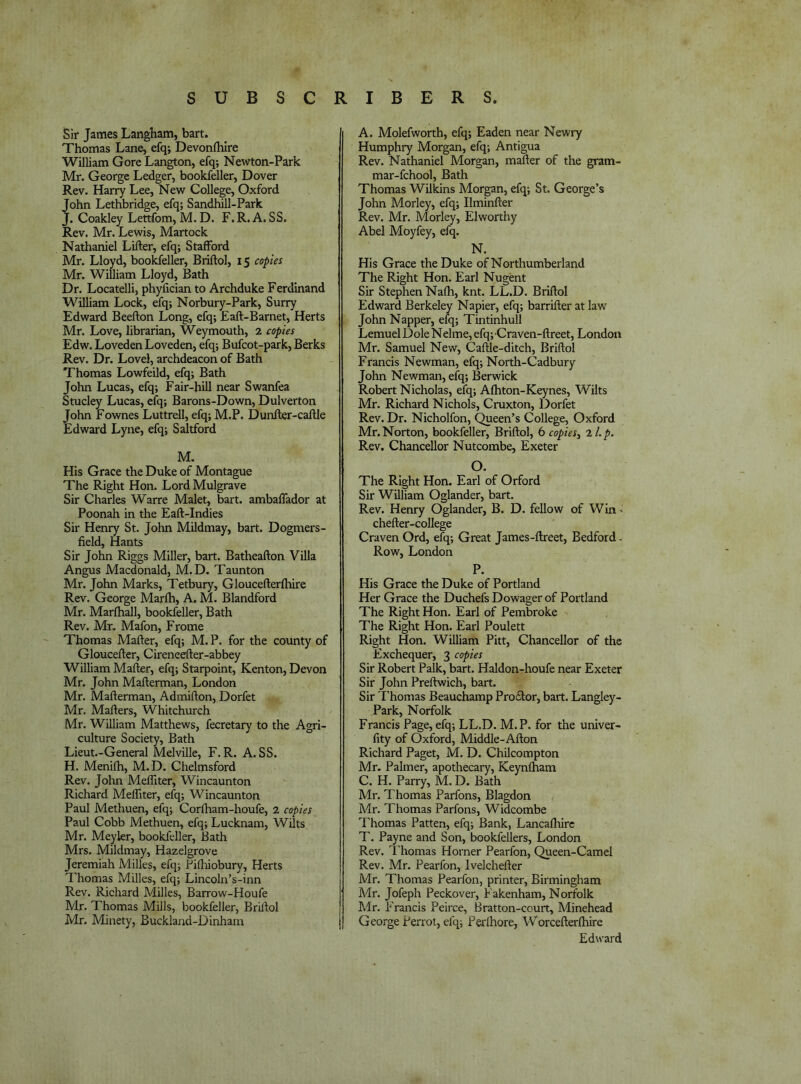 Sir James Langham, bart. Thomas Lane, efq; Devonfhire William Gore Langton, efq; Newton-Park Mr. George Ledger, bookfeller, Dover Rev. Harry Lee, New College, Oxford ohn Lethbridge, efq; Sandhill-Park. . Coakley Lettfom, M. D. F. R. A. SS. Rev. Mr. Lewis, Martock Nathaniel Lifter, efq; Stafford Mr. Lloyd, bookfeller, Briftol, 15 copies Mr. William Lloyd, Bath Dr. Locatelli, phyfician to Archduke Ferdinand William Lock, efq; Norbury-Park, Surry Edward Beefton Long, efq; Eaft-Barnet, Herts Mr. Love, librarian, Weymouth, 2 copies Edw. LovedenLoveden, efq; Bufcot-park, Berks Rev. Dr. Lovel, archdeacon of Bath Thomas Lowfeild, efq; Bath John Lucas, efq; Fair-hill near Swanfea Stucley Lucas, efq; Barons-Down, Dulverton John Fownes Luttrell, efq; M.P. Dunfter-caftle Edward Lyne, efq; Saltford M. His Grace the Duke of Montague The Right Hon. LordMulgrave Sir Charles Warre Malet, bart. ambaffador at Poonah in the Eaft-Indies Sir Henry St. John Mildmay, bart. Dogmers- field, Hants Sir John Riggs Miller, bart. Batheafton Villa Angus Macdonald, M.D. Taunton Mr. John Marks, Tetbury, Gloucefterlhire Rev. George Marfh, A. M. Blandford Mr. Marfhall, bookfeller, Bath Rev. Mr. Mafon, Frome Thomas Mafter, efq; M. P. for the county of Gloucefter, Cireneefter-abbey William Mafter, efq; Starpoint, Kenton, Devon Mr. John Mafterman, London Mr. Mafterman, Admifton, Dorfet Mr. Mafters, Whitchurch Mr. William Matthews, fecretary to the Agri- culture Society, Bath Lieut.-General Melville, F.R. A. SS. H. Menifh, M.D. Chelmsford Rev. John MelTiter, Wincaunton Richard Melliter, efq; Wincaunton Paul Methuen, efq; Corftiam-houfe, 2 copies Paul Cobb Methuen, efq; Lucknam, Wilts Mr. Meyler, bookfeller, Bath Mrs. Mildmay, Hazelgrove Jeremiah Milles, efq; Piftiiobury, Herts Thomas Milles, efq; Lincoln’s-inn Rev. Richard Milles, Barrow-Houfe Mr. Thomas Mills, bookfeller, Brillol Mr. Miiiety, Buckland-Dinham A. Molefworth, efq; Eaden near Newry Humphry Morgan, efq; Antigua Rev. Nathaniel Morgan, mafter of the gram- mar-fchool, Bath Thomas Wilkins Morgan, efq; St. George’s John Morley, efq; Ilminfter Rev. Mr. Morley, Elworthy Abel Moyfey, efq. N. His Grace the Duke of Northumberland The Right Hon. Earl Nugent Sir Stephen Nafti, knt. LL.D. Briftol Edward Berkeley Napier, efq; barrifter at law John Napper, efq; Tintinhull Lemuel Dole Nelme, efq; Craven-ftreet, London Mr. Samuel New, Caftle-ditch, Briftol Francis Newman, efq; North-Cadbury John Newman, efq; Berwick Robert Nicholas, efq; Aftiton-Keynes, Wilts Mr. Richard Nichols, Cruxton, Dorfet Rev. Dr. Nicholfon, Queen’s College, Oxford Mr. Norton, bookfeller, Briftol, 6 copies^ zLp. Rev. Chancellor Nutcombe, Exeter O. The Right Hon. Earl of Orford Sir William Oglander, bart. Rev. Henry Oglander, B. D. fellow of Win' chefter-college Craven Ord, elq; Great James-ftreet, Bedford - Row, London P. His Grace the Duke of Portland Her Grace the Duchefs Dowager of Portland The Right Hon. Earl of Pembroke The Right Hon. Earl Poulett Right Hon. William Pitt, Chancellor of the Exchequer, 3 copies Sir Robert Palk, bart. Haldon-houfe near Exeter Sir John Preftwich, bart. Sir I'homas Beauchamp Prodlor, bart. Langley- Park, Norfolk Francis Page, efq; LL.D. M.P. for the univer- fity of Oxford, Middle-Afton Richard Paget, M. D. Chilcompton Mr. Palmer, apothecary, Keynlham C. H. Parry, M. D. Bath Mr. Thomas Parfons, Blagdon Mr. Thomas Parfons, Widcombe Thomas Patten, efq; Bank, Lancalhire T. Payne and Son, bookfellers, London Rev. I'homas Horner Pearfon, Queen-Camel Rev. Mr. Pearfon, Ivelchefter Mr. Thomas Pearfon, printer, Birmingham Mr. Jofeph Peckover, Fakenham, Norfolk Mr. Francis Peirce, Bratton-court, Minehead George Perrot, efq; Perlhore, Worcefterfhire Edward