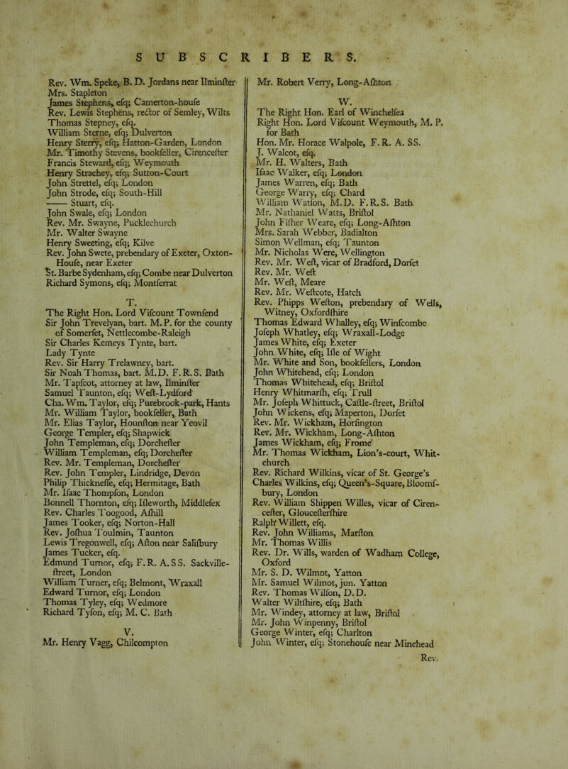 Rev. Wtn. Speke, B. 0. Jordans near Ilminfter Mrs. Stapleton James Stephens, efq; Camerton-houfe Rev. Lewis Stephens, re£lor of Semley, Wilts Thomas Stepney, efq. William Sterne, efq; Dulverton Henry Sterfy, efq; Hatton-Garden, London Mr. Timothy Stevens, bookfeller, Cirencefter Francis Steward, efq; Weymouth Henry Strachey, efq; Sutton-Court John Strettel, efq; London John Strode, efq; South-Hill Stuart, efq. John Swale, efq; London Rev. Mr. Swayne, Pucklechurch Mr. Walter Swayne Henry Sweeting, efq; Kilve Rev. John Swete, prebendary of Exeter, Oxton- Houfe, near Exeter St. Barbe Sydenham, efq; Combe near Dulverton Richard Symons, efq; Montferrat T. The Right Hon. Lord Vifcount Townfend Sir John Trevelyan, bart. M. P. for the county of Somerfet, Nettlecombe-Raleigh Sir Charles Kemeys Tynte, bart. Lady Tynte Rev. Sir Harry Trelawney, bart. Sir Noah Thomas, bart. Ad.D. F.R. S. Bath Mr. Tapfcot, attorney at law, Ilminfter Samuel Taunton, efq; Weft-Lydford Cha. Wm. Taylor, efq; Purebrook-park, Hants Mr. William Taylor, bookfeller, Bath Mr. Elias Taylor, Hounfton near Yeovil George Templer, efq; Shapwick John Templeman, efq; Dorchefter William Templeman, efq; Dorchefter Rev. Mr. Templeman, Dorchefter Rev. John Templer, Lindridge, Devon Philip Thicknefle, efq; Hermitage, Bath Mr. Ifaac Thompfon, London Bonnell Thornton, efq; Ifleworth, Middlefex Rev. Charles Toogood, Afhill James Tooker, efq; Norton-Hall Rev. Jofhua Toulmin, Taunton Lewis Tregonwell, efq; Afton near Salifbury James Tucker, efq. Edmund Tumor, efq; F.R. A.SS. Sackville- ftreet, London William Turner, efq; Belmont, Wraxall Edward Tumor, efq; London Thomas Tyley, efq; Wedmore Richard Tyfon, efq; M. C. Bath V. Mr. Henry Vagg, Chilcompton Mr. Robert Verry, Long-Alhton W. The Right Hon. Earl of Winchelfea Right Hon. Lord Vifcount Weymouth, M. P. for Bath Hon.Mr. Horace Walpole, F.R. A. SS. J. Walcot, efq. Mr. H. Walters, Bath Ifaac Walker, efq; London James Warren, efq; Bath George Wariy, efq; Chard V/illiam Watfon, M.D. F. R. S. Bath Mr. Nathaniel Watts, Briftol John Filher Weare, efq; Long-Afhton Mrs.. Sarah Webber, Badialton Simon Wellman, elq; Taunton Mr. Nicholas Were, Wellington Rev. Mr. Weft, vicar of Bradford, Dorfet Rev. Mr. Weft Mr. Weft, Meare Rev. Mr. Weftcote, Hatch Rev. Phipps Wefton, prebendary of Wdls, Witney, Oxfordftiire Thomas Edward Whalley, efq; Winfcombe Jofeph Whatley, efq; Wraxall-Lodge James White, efq; Exeter John White, efq; Ifle of Wight Mr. White and Son, bookfellers, London John Whitehead, efq; London Thomas Whitehead, efq; Briftol Henry Whitmarlh, efq; Trull Mr. Jofeph Whittuck, Caftle-ftreet, Briftol John Wickens, efq; Maperton, Dorfet Rev. Mr. Wickham, Horfmgton Rev. Mr. Wickham, Long-Afliton James Wickham, efq; Fromd Mr. Thomas Wickham, Lion’s-court, Whit- church Rev. Richard Wilkins, vicar of St. George’s Charles Wilkins, efq; ^een’s-Square, Bloomf- bury, London Rev. William Shippen Willes, vicar of Ciren- cefter, Gloucefterfhire Ralph’ Willett, efq. Rev. John Williams, Marfton Mr. Thomas Willis Rev. Dr. Wills, warden of Wadham College, Oxford Mr. S. D. Wilmot, Yatton Mr. Samuel Wilmot, jun. Yatton Rev. Thomas Wilfon, D. D. Walter Wiltfhire, efq; Bath Mr. Windey, attorney at law, Briftol Mr. Jolin Winpenny, Briftol George Winter, efq; Charlton John Winter, efq; Stonehoufe near Minehead