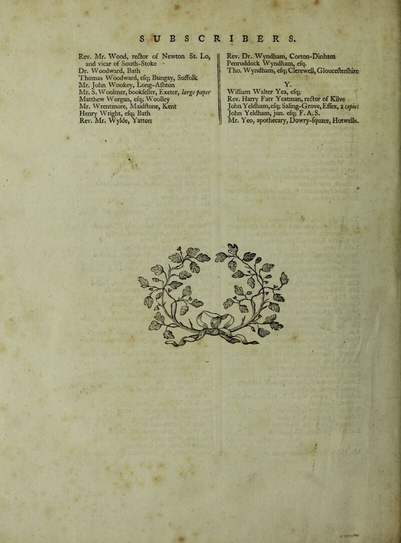 1 Rev. Mr. Wood, re£tor of Newton St. Lo, and vicar of South-Stoke - Dr. Woodward, Bath Thomas Woodward, efq; Bungay, Suffolk Mr. John Wookey, Long-Afhton Mr. S. Woolmer, bookfeller, Exeter, large paper Matthew Worgan, efq; Woolley Mr. Wrentmore, Maidftone, Kent Henry Wright, efq; Bath Rev. Mr. Wylde, Yatton Rev. Dr. Wyndham, Corton-Dinham Penruddock Wyndham, efq. Tho. Wyndham, efq; Clerewell, Gloucefterfhire Y. William Walter Yea, efq; Rev. Harry Farr Yeatman, reftor of Kilve John Yeldham, efq; Saling-GrovCjEffex, 2 copies John Yeldham, jun. efq; F.A. S. Mr. Yeo, apothecary, Dowry-fquarC) Hotwells. 4 I )