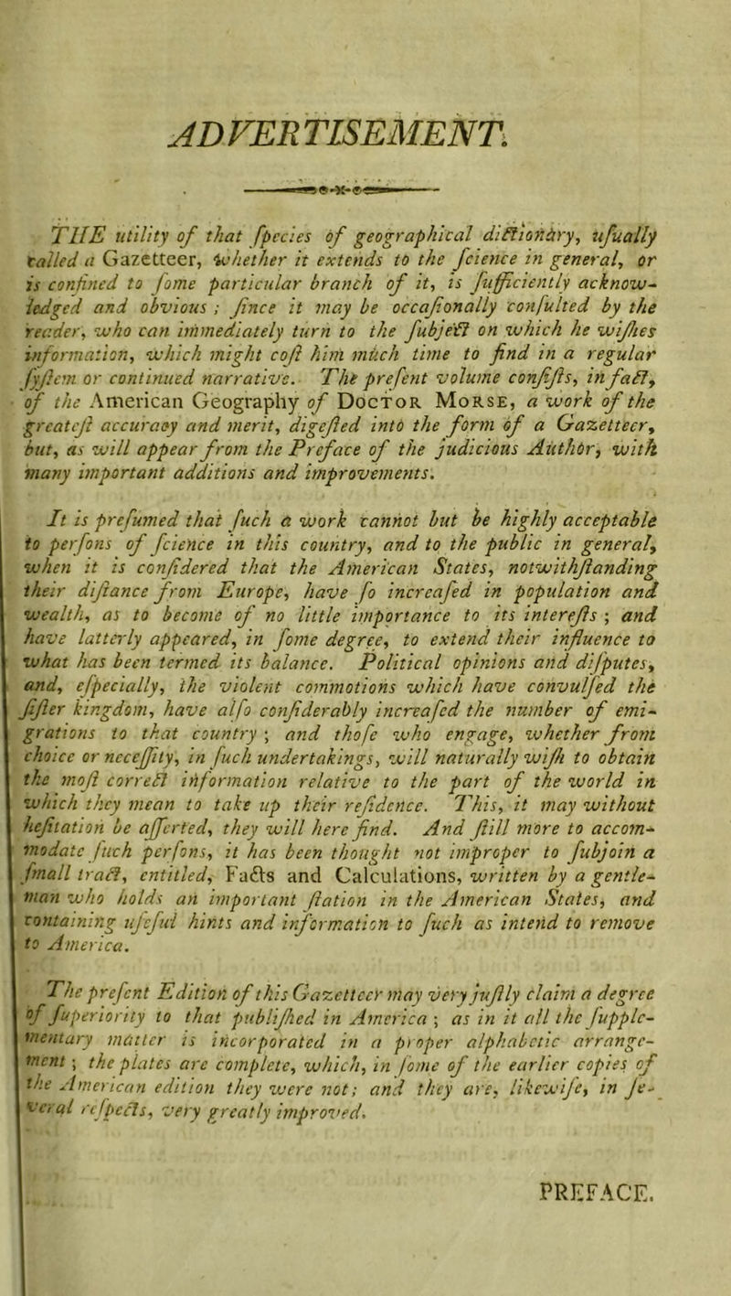 AD VER TLSEMENT. T1IE utility of that [pedes of geographical didiaiibry, ufuafly tailed a Gazetteer, whether it extends to the fcience in general, or is confined to fame particular branch of it, is fuflflciently acknow- ledged and obvious ; fnce it may be occaf anally confulted by the reader, who can immediately turn to the fubjed on which he wiftes information, which might coft him much time to find in a regular fyftcm or continued narrative. The prefent volume conjijls, inf ad, of the American Geography of Doctor Morse, a work of the grcateft accuracy and merit, digcfled into the form of a Gazetteer, but, as will appear from the Preface of the judicious Author, with many important additions and improvements. It is prefumed that fuch a work cannot but be highly acceptable to perfons of fcience in this country, and to the public in general, when it is confidered that the American States, notwithstanding their difiance from Europe, have fo increafed in population and wealth, as to become of no little importance to its interefls ; and have latterly appeared, in fame degree, to extend their influence to what has been termed its balance. Political opinions and difputesy and, efpecially, the violent commotions which have convulfed the fifier kingdom, have alfo confiderably increafed the number of emi- grations to that country ; and thofe who engage, ivhether from choice ornccejfity, in fuch undertakings, will naturally wijh to obtain the moft corred information relative to the part of the world in which they mean to take up their refidcnce. This, it may without hefiiation be afferted, they will here find. And fill more to accom- modate fuch perfons, it has been thought not improper to fubjoin a fmall trad, entitled, Fafts and Calculations, written by a gentle- man who holds an important ftation in the American States, and containing ujefid hints and information to fuch as intend to remove to America. The prefent Edition of this Gazetteer may veryjuflly claim a degree °f fuperioruy to that publifhed in America ; as in it all the Jupplc- I went ary matter is incorporated in a proper alphabetic arrange- ment ; the plates are complete, which, in fame of the earlier copies of the American edition they were not; and they are, hkewife, in ]e* vcral refpeds, very greatly improved. PREFACE.