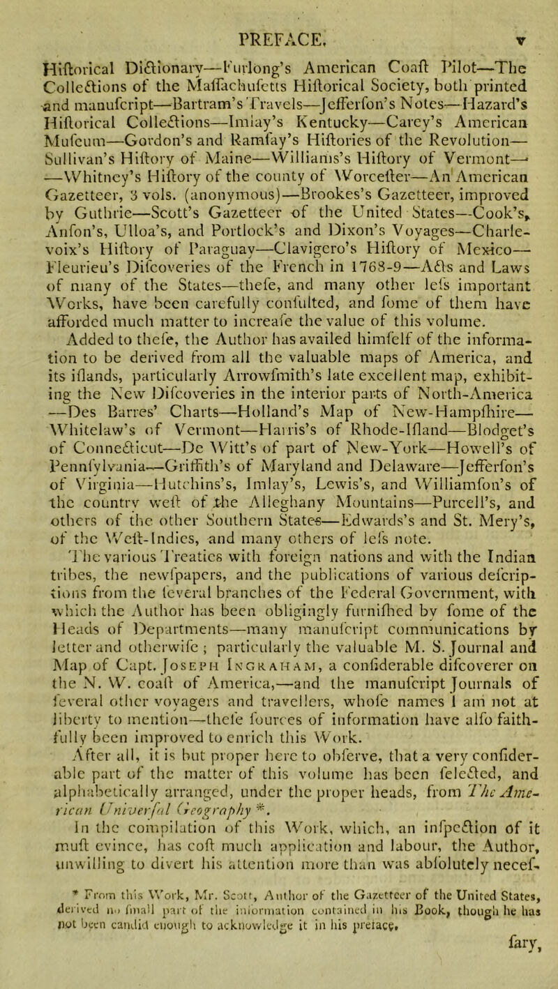 Hiftorical Dictionary—Furlong’s American Co aft Pilot—The Collections of the Maffachufctts Hiftorical Society, both printed and manufeript—Bartram’s Travels—Jefferfon’s Notes—Hazard’s Hiftorical Collections—Imiay’s Kentucky—Carey’s American Mufcum—Gordon’s and Ramfay’s Hiftories of the Revolution— Sullivan’s Hiftory of Maine—Williams’s Hiftory of Vermont—• —Whitney’s Hiftory of the county ot Worcefter—An American Gazetteer, 8 vols. (anonymous)—Brookes’s Gazetteer, improved bv Guthrie—Scott’s Gazetteer of the United States—Cook’s,, Anfon’s, Ulloa’s, and Portlock’s and Dixon’s Voyages—Charle- voix’s Hiftory of Paraguay—Clavigero’s Hiftory of Mexico— Fleurieu’s Difcoveries of the French in 1768-9—ACts and Laws of many of the States—thefe, and many other lets important Works, have been carefully confulted, and fome of them have afforded much matter to increafe the value of this volume. Added to thele, the Author has availed himfelf of the informa- tion to be derived from all the valuable maps of America, and its iflands, particularly Arrowfmith’s late excellent map, exhibit- ing the New Difcoveries in the interior parts of North-America — Des Barres’ Charts—Holland’s Map of New-Hampfhire— Whitelaw’s of Vermont—Harris’s of Rhode-Ifland—Blodget’s of Connecticut—De Witt’s of part of New-York—Howell’s of Pennfylvunia—Griffith’s of Maryland and Delaware—-JefFerfon’s of Virginia—Hutchins’s, Imiay’s, Lewis’s, and Williamfon’s of the countrv weft of .the Alleghany Mountains—Purcell’s, and others of the other Southern States—Edwards’s and St. Mery’s, of the Weft-Indies, and many others of lefs note. The various Treaties with foreign nations and with the Indian tribes, the newfpapers, and the publications of various defcrip- tions from the fcveral branches of the Federal Government, with which the Author has been obligingly furnifhed bv fome of the Heads ol Departments—many manufeript communications by letter and otherwife ; particularly the valuable M. S. Journal and Map of Capt. Joseph In graham, a conliderable difeoverer oil the N. W. coaft of America,—and the manufeript Journals of fcveral other voyagers and travellers, whofc names 1 am not at liberty to mention—thele l'ources of information have alfo faith- fully been improved to enrich this Work. After all, it is but proper here to obferve, that a very confider- ablc part of the matter of this volume has been fele&cd, and alphabetically arranged, under the proper heads, from The Ame- rican fjniverfal Geography *. In the compilation of this Work, which, an infpeCHon of it muft evince, has coft much application and labour, the Author, unwilling to divert his attention more than was ablolutely necef- * From this Work, Mr. Scott, Author of the Gazetteer of the United States, derived in fmall part ot the information contained in Ins Book, though lie has not been candid enough to acknowledge it in his preface, fair,