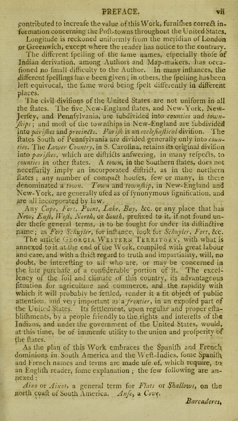 pontrlbuted to increafe the value of this Work, furnifhes eorrefl in*, formation concerning the Pofl-towns throughout the United States, Longitude is reckoned uniformly from the mepdian ot London pr Greenwich, except where the reader has notice to the contrary. The different lpelling of the lame names, especially thole of Indian derivation, among Authors and Map-makers, has occa- iloned no final 1 difficulty to the Author. In many initances, the different fpellings have been given; in others, the fpelling has been left equivocal, the fame word being ipelt differently in different places. The civil divifions of the United States are not uniform in all the Hates. The five New-England Hates, and New-York, New* Jerley, and Pennfylvania, are lubdivided into counties and town- ships ; and molt of the townfhips in New-England are lubdivided into pay]flies and precincts. Parljh is an ecclejiajiical divifion. The Hates South of Pennfylvania are divided generally only into coun- ties. The Lower Country, in S. Carolina, retains its original divifion intoparijhes, which are diflricts anfwering, in many refpedts, to counties in other ftates. A town, in the Southern Hates, does not neceffarily imply an incorporated diflrict, as in the northern Hates ; any number of compact houfes, few or many, is there denominated a town. Town and toivnjhip, in New-England and 'New-York, are generally uled as of fynonvmous fignification, and are all incorporated by law'. Any Cape, Fort, Point, Lake, Bay, be. pr any place that has New, Eajt, JVeJi, North, or South, prefixed to it, if not found un- der thefe general terms, is to be lought for under its diflinHive jramc; as Fort Schuyler, for inflance, look for Schuyler, Fort, be. The article Georqia Western Terp.itory, with what is annexed to it at the end of the Work, compiled with great labour and care, and with a flriff regard to truth and impartiality, will, no doubt, be interefling to ail who are, or may be concerned in the late purchafe of a confiderable portion of it. The excel- lency of the foil and climate of this country, its advantageous Situation for agriculture and commerce, and the rapidity with which it will probablv be fettled, render it a fit objeft of public attention, and veiy important as a frontier, in an expofed part of the United States. Its fettlement, upon regular and proper efla- blifhments, by a people friendly to the rights and interefls of the Indians, and under the government of the United States, would, at this time, be of immenfe utility to the union and profperity of the Hates. As the plan of this Work embraces the Spanifh and French dominions in South America and the Well-Indies, fume Spanilh and French names and terms arc made ufe of, which require, to. an Englifh reader, fomc explanation ; the few following are an- nexed : Aixo or Aixos, a general term for Flats or Shallows, on the north coaH of South America. Anfet a Cove. Barcadercs,