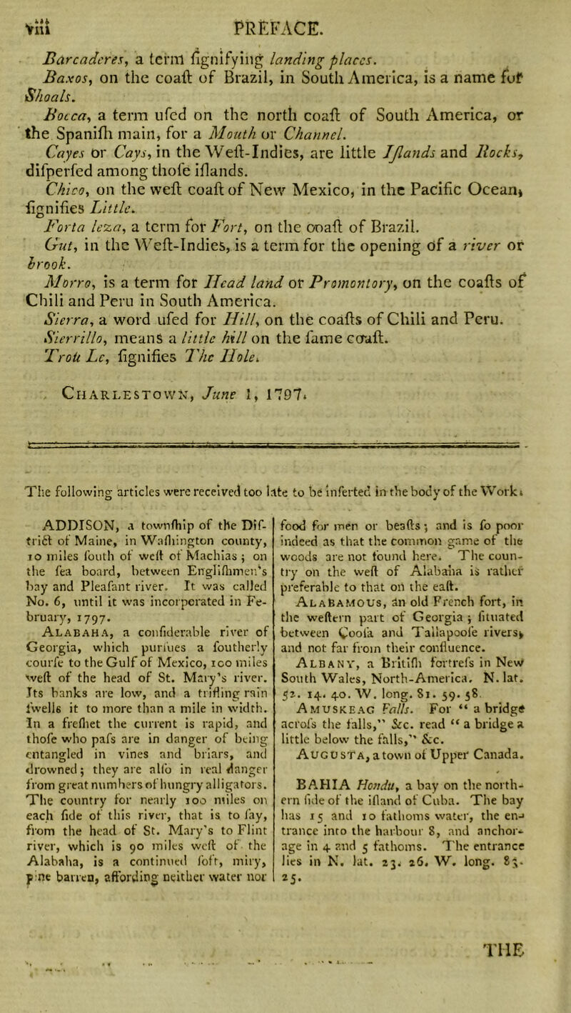 Barcaderes, a term ugnifying landing places. Baxos, on the coaft of Brazil, in South America, is a name fof Shoals. Bocca, a term ufed on the north coaft of South America, or the Spanifh main, for a Mouth or Channel. Cayes or Cays, in the Weft-Indies, are little Jjlands and Bocks, difperfed among thofe iflands. Chico, on the weft coaft of New Mexico, in the Pacific Ocean* fignifies Little. Forla leza, a term for Fort, on the ooaft of Brazil. Gut, in the Weft-Indies, is a term for the opening of a river or lrook. Morro, is a term for Head land or Promontory, on the coafts of Chili and Peru in South America. Sierra, a word ufed for Hill, on the coafts of Chili and Peru. Sierrillo, means a little hill on the fame coaft. Troii Lc, fignifies 7'he Hole. Charlestown, June 1, 1797. The following articles were received too late to be inferted in the body of the Work. ADDISON, a townfhip of the Dif- trift of Maine, in Wafhington county, to miles fouth of welt of Machias ; on the fea board, between Englilhmen’s hay and Pleafant river. It was called No. 6, until it was incorporated in Fe- bruary, 1797. Alabaha, a confiderable river of Georgia, which purines a foutherly courfe to the Gulf of Mexico, ico miles weft of the head of St. Mary’s river. Jts banks are low, and a trifling rain fwells it to more than a mile in width. In a frelhet the current is rapid, and thofe who pafs are in danger of being entangled in vines and briars, and drowned; they are alio in real danger from great numbers of hungry alligators. The country for nearly too miles on each fide of this river, that is to fay, from the head of St. Mary's to Flint river, which is 90 miles weft of the Alabaha, is a continued fofr, miry, p ne barren, affording neither water nor food for men or beads; and is fo poor indeed as that the common game of the woods are not found here, The coun- try on the weft of Alabaha is rather preferable to that on the eaft. AlaBamous, an old French fort, in the wefttrn part of Georgia ; lituated between Cool'a and Tallapoofe rivers* and not far from their confluence. Albany, a Britifli fertrefs in New South Wales, North-America. N. lat. 52. 14. 40. W. long. Si. 59. 58. Amuskeag Falls. For “ a bridg* aci'ofs the falls,” See. read “ a bridge a little below the falls,’’ See. Augusta, a town of Upper Canada. BAHIA Honda, a bay on the north- ern fide of the ifland of Cuba. The bay has 15 and 10 fathoms water, the en-» trance into the harbour 8, and anchor- age in 4 and 5 fathoms. The entrance lies in N. lat. 23, 26. W. long. 83. 25* THE