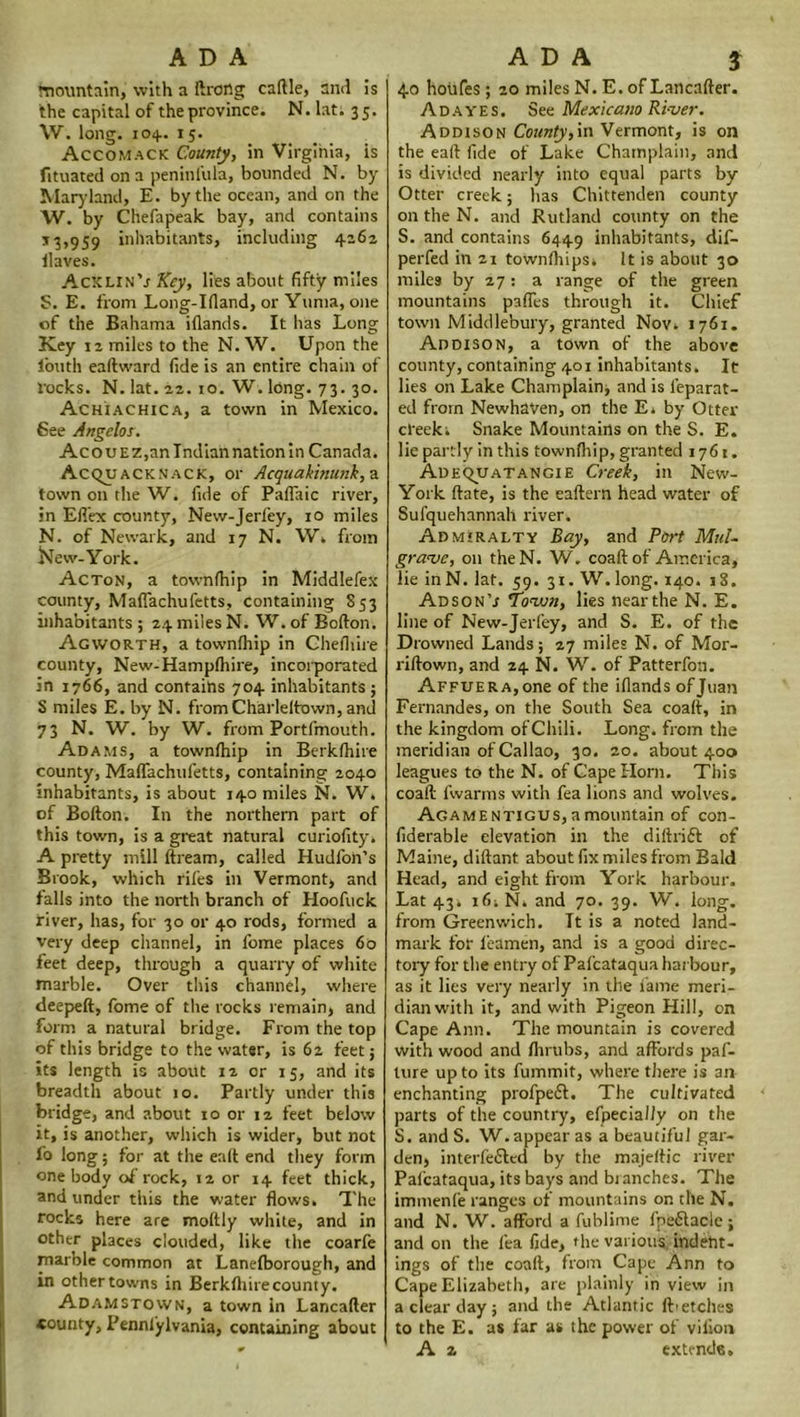 mountain, with a ftrong caftle, and is the capital of the province. N. lat: 35. W. long. 104. 15. Accomack County, in Virginia, is fituated on a peninfula, bounded N. by Maryland, E. by the ocean, and on the W. by Chefapeak bay, and contains 13,959 inhabitants, including 4262 Haves. AcxlinV Key, lies about fifty miles S. E. from Long-Ifland, or Yuma, one of the Bahama iflands. It has Long Key 12 miles to the N. W. Upon the 1’outh eaftward fide is an entire chain of rocks. N. lat. 22.10. W. long. 73. 30. Achiachica, a town in Mexico. Bee Angelos. AcouEz,anIndiannationin Canada. Acqu ACKN'ACK, or Acquakinunk, a town on the W. fide of Paflaic river, in Eftex county, New-Jeriey, 10 miles N. of Newark, and 17 N. W. from New-York. Acton, a townfhip in Middlefex county, Maflachufetts, Containing 853 inhabitants ; 24 miles N. W. of Bofton. Agworth, a townihip in Chefliire county, New-Hamp(hire, incorporated in 1766, and contains 704 inhabitants ; S miles E. by N. from Charleltown, and 73 N. W. by W. from Portfmouth. Adams, a townihip in Berkihire county, Maflachufetts, containing 2040 inhabitants, is about 140 miles N. W» of Bofton. In the northern part of this town, is a great natural curiofity. A pretty mill ftream, called Hudfon’s Brook, which riles in Vermont, and falls into the north branch of Hoofuck river, has, for 30 or 40 rods, formed a very deep channel, in fome places 60 feet deep, through a quarry of white marble. Over this channel, where deepeft, fome of the rocks remain, and form a natural bridge. From the top of this bridge to the water, is 62 feet; its length is about 12 or 15, and its breadth about 10. Partly under this bridge, and about 10 or 12 feet below it, is another, which is wider, but not fo long; for at the eaft end they form one body of rock, 12 or 14 feet thick, and under this the water flows. The rocks here are moltly white, and in other places clouded, like the coarfe marble common at Lanelborough, and in othertowns in Berklhirecounty. Adamstown, a town in Lancafter county, Pennlylvania, containing about 4.0 houfes; 20 miles N. E. of Lancafter. Ad ayes. See Mexicano Ri-ver. Addison County,in Vermont, is on the eaft fide of Lake Champlain, and is divided nearly into equal parts by Otter creek; has Chittenden county on the N. and Rutland county on the S. and contains 6449 inhabitants, dif- perfed in 21 townfhips. It is about 30 miles by 27: a range of the green mountains pafles through it. Chief town Middlebury, granted Nov. 1761. Addison, a town of the above county, containing 401 inhabitants. It lies on Lake Champlain; and is l’eparat- ed from Newhaven, on the E. by Otter cteek. Snake Mountains on the S. E. lie partly in this townihip, granted 1761. Adequatangie Creek, in New- York ftate, is the eaftern head water of Sufquehannah river. Admiralty Bay, and Port Mul- grave, on theN. W. coaft of America, lie in N. lat. 59. 31. W. long. 140. 18. AdsonV Town, lies near the N. E. line of New-Jerfey, and S. E. of the Drowned Lands; 27 miles N. of Mor- riftown, and 24 N. W. of Patterfon. Affuera, one of the iflands of Juan Fernandes, on the South Sea coaft, in the kingdom of Chili. Long, from the meridian of Callao, 30. 20. about 400 leagues to the N. of Cape Horn. This coaft fwarms with fea lions and wolves. AGAMENTiGUS,amountain of con- fiderable elevation in the diftrift of Maine, diftant about fix miles from Bald Head, and eight from York harbour. Lat 43. 16. N. and 70. 39. W. long, from Greenwich. It is a noted land- mark for ieamen, and is a good direc- tory for the entry of Pafcataqua harbour, as it lies very nearly in the fame meri- dian with it, and with Pigeon Hill, on Cape Ann. The mountain is covered with wood and Ihrubs, and affords paf- lure up to its fummit, where there is an enchanting profpeft. The cultivated parts of the country, efpecially on the S. and S. W.appear as a beautiful gar- den, interfered by the majeftic river Pafcataqua, its bays and branches. The immenfe ranges of mountains on the N. and N. W. afford a fublime fpeflacle ; and on the fea fide, the various indeht- ings of the coaft, from Cape Ann to Cape Elizabeth, are plainly in view in a clear day ; and the Atlantic fti etches to the E. as far as the power of vilion A 2 extends.