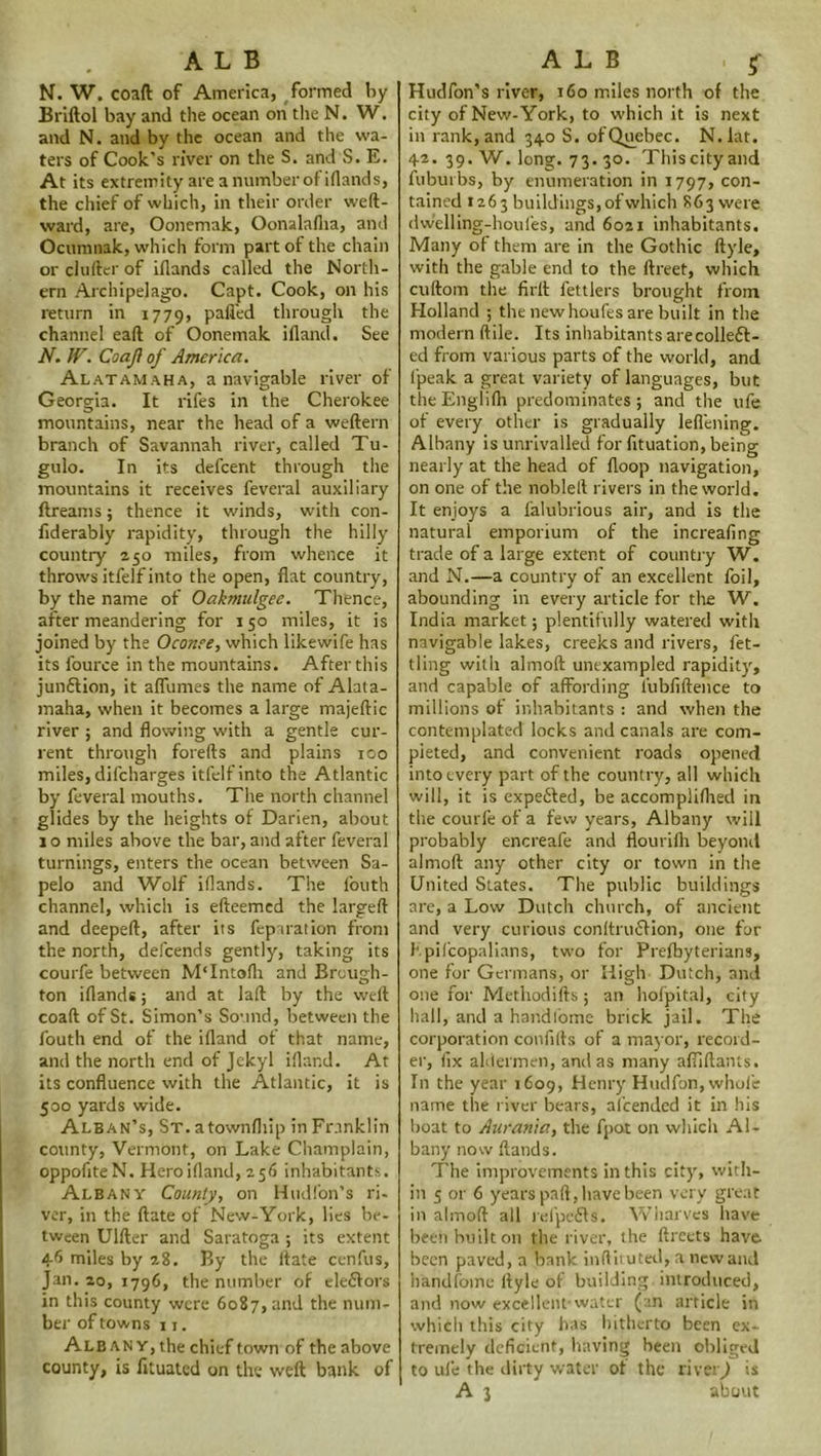 ALB N. W. coaft of America, formed by Briftol bay and the ocean on the N. W. and N. and by the ocean and the wa- ters of Cook’s river on the S. and S. E. At its extremity are a number of iflands, the chief of which, in their order weft- ward, are, Oonemak, Oonalafita, and Ocumnak, which form part of the chain or chiller of iflands called the North- ern Archipelago. Capt. Cook, on his return in 1779, palled through the channel eaft of Oonemak ifland. See N. IV. Coajl of America. Al at am aha, a navigable river of Georgia. It rifes in the Cherokee mountains, near the head of a weftern branch of Savannah river, called Tu- gulo. In its defeent through the mountains it receives feveral auxiliary ftreams; thence it winds, with con- fiderably rapidity, through the hilly country 250 miles, from whence it throws itfelf into the open, flat country, by the name of Oakmulgee. Thence, after meandering for 150 miles, it is joined by the Oconee, which likewife has its fource in the mountains. After this jun&ion, it aflumes the name of Alata- maha, when it becomes a large majeftic river ; and flowing with a gentle cur- rent through forefts and plains 100 miles, difeharges itfelf into the Atlantic by feveral mouths. The north channel glides by the heights of Darien, about 10 miles above the bar, and after feveral turnings, enters the ocean between Sa- pelo and Wolf iflands. The fouth channel, which is efteemed the largeft and deepeft, after its fepsration from the north, defeends gently, taking its courfe between M'Intolh and Brough- ton iflands; and at laft by the weft coaft of St. Simon’s Sound, between the fouth end of the ifland of that name, and the north end of Jekyl ifland. At its confluence with the Atlantic, it is 500 yards wide. Alban’s, St. atownfliip in Franklin county, Vermont, on Lake Champlain, oppofiteN. Heroifland, 256 inhabitants. Albany County, on Hudfon's ri- ver, in the (late of New-York, lies be- tween Ulfter and Saratoga ; its extent 46 miles by 28. By the llate cenfus, Jan. 20, 1796, the number of eleflors in this county were 6087, and the num- ber of towns 11. Albany, the chief town of the above county, is lituated on the weft bank of ALB . $ Hudfon’s river, 160 miles north of the city of New-York, to which it is next in rank, and 340 S. of Quebec. N.lat. 42. 39. W. long. 73. 30. This city and fuburbs, by enumeration in 1797, con- tained 1263 buildings, of which 863 were dwelling-houfes, and 6021 inhabitants. Many of them are in the Gothic ftyle, with the gable end to the ftreet, which cuftom the firlt fettlers brought from Holland ; the new houfes are built in the modern (file. Its inhabitants arecolleft- ed from various parts of the world, and fpeak a great variety of languages, but the Englilh predominates ; and the ufe of every other is gradually leflening. Albany is unrivalled for fituation, being nearly at the head of Hoop navigation, on one of the noblell rivers in the world. It enjoys a falubrious air, and is the natural emporium of the increafing trade of a large extent of country W. and N.—a country of an excellent foil, abounding in every article for the W. India market; plentifully watered with navigable lakes, creeks and rivers, fet- tling with almoft unexampled rapidity, and capable of affording fubfiftence to millions of inhabitants : and when the contemplated locks and canals are com- pleted, and convenient roads opened into every part of the country, all which will, it is expedled, be accompliflied in the courfe of a few years, Albany will probably encreafe and flouri(h beyond almoft any other city or town in the United States. The public buildings are, a Low Dutch church, of ancient and very curious conltruflion, one for hpifcopalians, two for Prefbyterians, one for Germans, or High Dutch, and one for Methodifts; an hofpital, city hall, and a handfomc brick jail. The corporation confilts of a mayor, record- er, lix aldermen, and as many afliftants. In the year 1609, Henry Hudfon, whole name the river bears, aicended it in his boat to Aurania, the fpat on which Al- bany now (lands. The improvements in this city, with- in 5 or 6 years pall, have been very great in almoft all refpcfls. Wharves have been built on the river, the ftreets have been paved, a bank inftituted, a new and handfomc ftyle of building introduced, and now excellent-water (an article in which this city has hitherto been ex- tremely deficient, having been obliged to ufe the dirty water of the riveiQ is