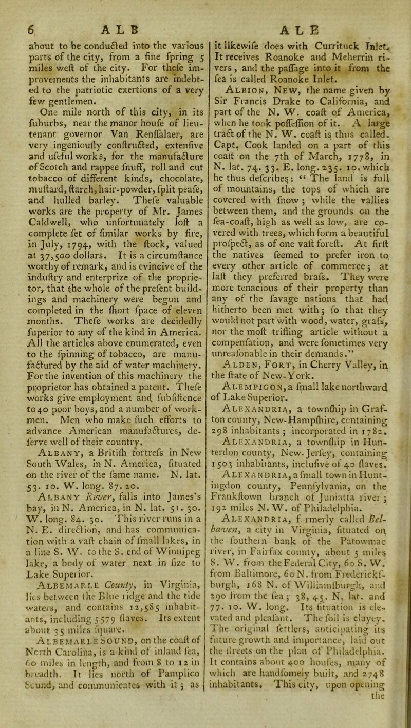 about to be conduced into the various parts of the city, from a fine fpring 5 miles weft of the city. For thefe im- provements the inhabitants are indebt- ed to the patriotic exertions of a very few gentlemen. One mile north of this city, in its fuburbs, near the manor houfe of lieu- tenant governor Van Renflalaer, are very ingenioufly conftrufted, extenfivc and ufeful works, for the manufaflure ofGcotch and rappee fnufF, roil and cut tobacco of different kinds, chocolate, muftard, ftarch, hair-powder, fplit peafe, and hulled barley. Thefe valuable works are the property of Mr. James Caldwell, who unfortunately loft a complete fet of fimilar works by fire, in July, 1794, with the ftock, valued at 37>5°° dollars. It is a circumftance worthy of remark, and is evincive of the induftry and enterprize of the proprie- tor, that the whole of tire prefent build- ings and machinery were begun and completed in the fliort fpace of eleven months. Thefe works are decidedly fuperior to any of the kind in America. All the articles above enumerated, even to the fpinning of tobacco, are manu- faftured by the aid of water machinery. For the invention of this machinery the proprietor has obtained a patent. Thefe works give employment and. fubfiftcnce to 40 poor boys, and a number of work- men. Men who make fuch efforts to advance American manufaffures, de- ferve well of their country. Albany, a Britifh fortrefs in New South Wales, in N. America, fituated on the river of the fame name. N. lat. 53. to. W. long. 87. 20. Albany Rt-ver, falls into James's bay, in N. America, in N. lat. 51. 30. W. long. 84. 30. This river runs in a N. E. direction, and has communica- tion with a vaft chain of fmall lakes, in a line S. W. to the S. end of Winnipeg lake, a body of water next in fize to Lake Supei ior. Albemarle County, in Virginia, lies between the Blue ridge and the tide waters, and contains 12,585 inhabit- ants, including 5579 Haves. Its extent about 35 miles fquare. Albemarle Sound, on the coaftof North Carolina, is a kind of inland lea, (>o miles in length, and from 8 to 12 in breadth. It lies north of Pamplico Sound, and communicates with it ; as it iikewife does with Currituck Inlet. It receives Roanoke and Meherrin ri- vers , and the paflage into it from the fea is called Roanoke Inlet. Albion, New, the name given by Sir Francis Drake to California, and part of the N. W. coaft of America, when he took pofleffion of it. A large trad of the N- W. coaft is thus called. Capt, Cook landed on a part of this coalt on the 7th of March, 1773, in N. lat. 74. 33. E. long. 235. 10. which he thus deferibes: “The land is full of mountains, the tops of which are covered with fnow ; while the rallies between them, and the grounds on the fea-coaft, high as well as low, are co- vered with trees, which form a beautiful profped, as of one vaft foreft. At firft the natives feemed to prefer iron to every other article of commerce ; at lalt they preferred brafs. They were more tenacious of their property than any of the favage nations that had hitherto been met with; l’o that they would not part with wood, water, grafs, nor the moft trifling article without a compenfatiop, and were fometimes very unrealonable in their demands.” Alden, Fort, in Cherry Valley, in the ftate of New-V'ork. ALEMPiGON,a fmalllakenortlnvard of Lake Superior. Alexandria, a townfhip in Graf- ton county, New-Hampfhire, containing 298 inhabitants; incorporated in 1782. Alexandria, a townfhip in Hun- terdon county, New-Jevfey, containing 1503 inhabitants, inclufive of 40 flaves. Alexa n d RIA, a fmall town in Hunt- ingdon county, Pennfylvania, on the Frankftown branch of Juniatta river ; 192 miles N. W. of Philadelphia. Alexandria, f rmerly called Bel- ba-ven, a city in Virginia, fituated on the louthein bank of the Patowmac river, in Fairfax county, about 5 miles S. W. from the Federal City, 60S. W. from Baltimore, 60 N. from Fredenckf- bttrgh, 168 N. of Williamfburgh, and 290 from the fea ; 38, 45. N. lat. and 77. 10. W. long. Its lituation is ele- vated and plealant. The foil is clayey. The original fettlers, anticipating its future growth and importance, laid out the lircets on the plan of Philadelphia. It contains about 400 houi'es, many of which are handfomeiy built, and 2748 inhabitants. This city, upon opening