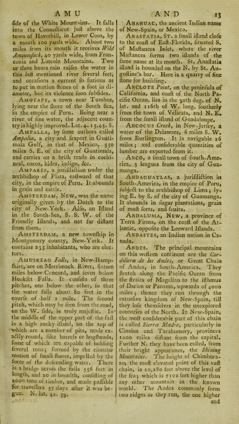 AMU fide of the White Mountains. It falls into the Conne&icut jud above the town of Haverhill, in Lower Coos, by a mouth ioo yards wide. About two miles from its mouth it receives IVild Atnonoofuck, 40 yards wide, from Fran- conia and Lincoln Mountains. Two or three hours rain raifes the water in this lalt mentioned river feveral feet, and occafions a current fo furious as to put in motion (tones of a foot in di- ameter, but its violence foon fubfides. Amotafe, a town near Tumbez, lying near the Ihore of the South Sea, in the empire of Peru. Being near a river of fine water, the adjacent coun- try is highly improved. Lat. 4. 15.43. S. Ampalla, by fome authors called Ampalia, a city and feaport in Guati- mala Gulf, in that of Mexico, 3 50 miles S. E. of the city of Guatimala, and carries on a brilk trade in cochi- neal, cocoa, hides, indigo, See. Ampares, a jurifdiciion under the archbilhop of Plata, e alt ward of that city, in the empire of Peru. It abounds in grain and cattle. Amsterdam, New, was the name originally given by the Dutch to the city of New-York. All'o, an Illand in the South-Sea, S. S. W. of the Friendly Illands, and not far diftant from them. Amsterdam, a new townlhip in Montgomery county, New-York. It contains 235 inhabitants, who are elec- tors. Amuskeag Falls, in New-Hamp- Ihire, are on Merrimack River, fixteen miles below Ccncord, and (even below Hookfet Falls. It confifts of three pitches, one below the other, lo that the water falls about 80 feet in the courfe of half a mile. The fecond pitch, which may he feen from the road, on the W. fide, is truly majedic. In’ the middle of the upper part of the fall is a high rocky illand, on the top of which are a number of pits, made ex- a£fly round, like barrels or hoglheads, fome of which are capable of holding feveral tons; formed by the circular motion of fmall Hones, impelled by tjie force of the dd'ceixling water. There is a bridge aends the falls 556 feet in length, and 20 in breadth, confiding of 20on tons ol timber, and made paflable for travellers 57 days after it was be- gun. N. lat. 42. 5y, AND 13 Anahuac, the ancient Indian name ofNew-Spain, or Mexico. Anastatia, St. a fmall illand clofe to the coad of Ead-Florida, fituated S. of Madances Inlet, where the river Maftances forms two illands of the fame name at its mouth. St. Anaftatia illand is bounded on the N. by St. Au- gulline’s bar. Here is a quarry of fine ltone for building. Anclote Point, on the peninfula of California, and coad of the North Pa- cific Ocean, lies in the 30th deg. of N. lat. and 116th of W. long, loutherly from the town of Velicata, and N. E« from the fmall idand of Guadaloupe. Ancocus Creek, in New-Jerfey, a water of the Delaware, 6 miles S. W. from Burlington. It is navigable 16 miles ; and confiderable quantities of lumber are exported from it. Anco, a fmall town of South-Ame- rica, 3 leagues from the city of Gua- manga. Andaguaylas, a jurifdiftion in South-America, in the empire of Pent, fubjeff to the archbilhop of Lima; ly- ing E. by S. of the city of Guamanga. It abounds in l’ugar plantations, grain of mod forts, and fruits. Andalusia, New, a province of Terra Firma, on the coad of the At- lantic, oppoiite the Leeward Illands. Andastes, an Indian nation in Ca- nada. Andes. The principal mountains on this wedern continent are the Cor- dillera de los Andes, or Great Chain of Andes, in South-America. They dretch along the Pacific Ocean from the draits of Magellan to the idhmus of Darien or Panama, upwards of 4000 miles; thence they run through the extendve kingdom of New-Spain, till they lofe themfelves in the unexplored countries of the North. In New-Spain, the molt confiderable part of this chain is called Sierra Mad^e, particularly in Cinaloa and Tarahumery, provinces 1200 miles diftant from the capital. Further N. they have been called, from their bright appearance, the Shining Mountains. The height of Chimbora- zo) the mod elevated point of this vad chain, is 20,280 feet above the level of the fea; which is 7102 feet higher than any other mountain in the known world. The Andes commonly form two ridges as they run, the one higher and