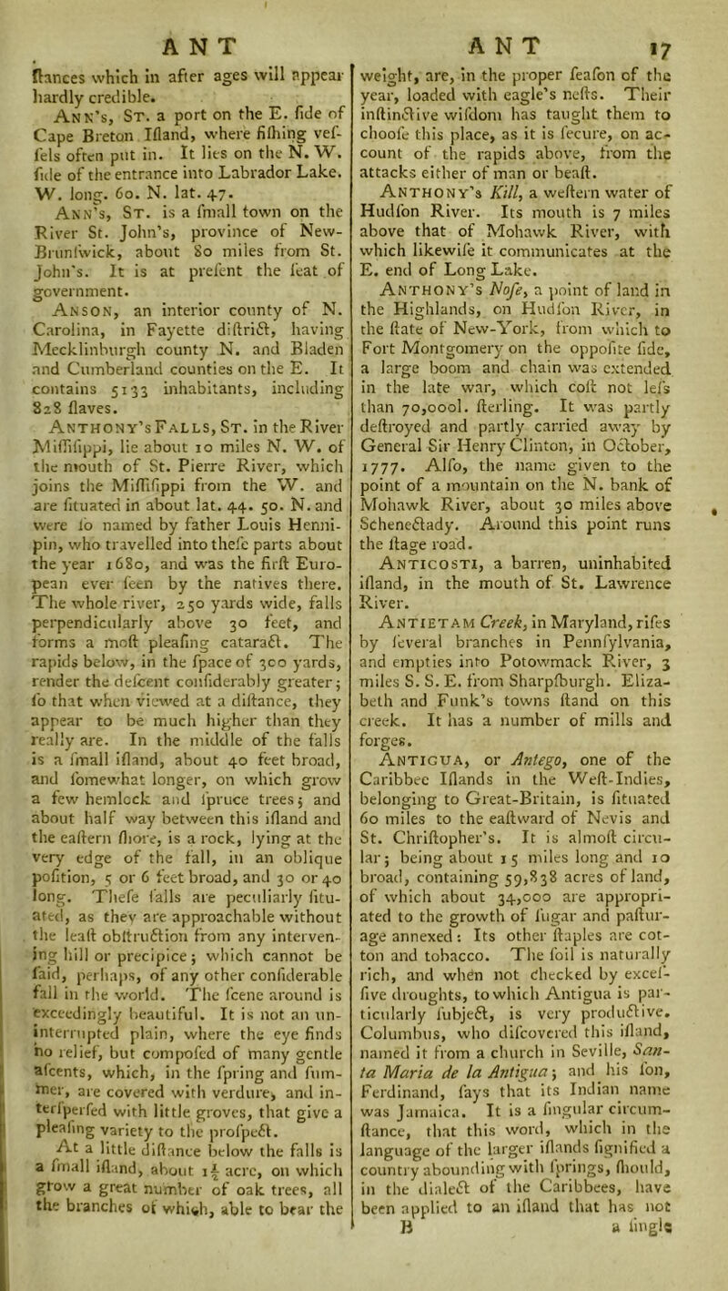 Ranees which in after ages will appear hardly credible. Ann’s, St. a port on the E. fide of Cape Breton Ifiand, where filhing vef- lels often put in. It lies on the N. W. fide of the entrance into Labrador Lake. W. long. 60. N. lat. 47. Ann’s, St. is a fmall town on the River St. John’s, province of New- Brunlwick, about 80 miles from St. John's. It is at prefent the feat of government. Anson, an interior county of N. Carolina, in Fayette didrift, having Mecklinburgh county N. and Bladen and Cumberland counties on the E. It contains 5133 inhabitants, including 828 flaves. Anthony’sFalls, St. in the River Mifiifippi, lie about 10 miles N. W. of the mouth of St. Pierre River, which joins the Mifiifippi from the W. and are fituateri in about lat. 44. 50. N. and were lb named by father Louis Henni- pin, who travelled intothefe parts about the year 1680, and was the firft Euro- pean ever leen by the natives there. The whole river, 250 yards wide, falls perpendicularly above 30 feet, and forms a moft pleafing cataraft. The rapids below, in the fpaceof 300 yards, render the delcent confiderably greater; fio that when viewed at a dillance, they appear to be much higher than they really are. In the middle of the falls is a fmall ifiand, about 40 feet broad, and fomewhat longer, on which grow a few hemlock and fipruce trees; and about half way between this ifiand and the eaftern fiiore, is a rock, lying at the very edge of the fall, in an oblique pofition, 5 or 6 feet broad, and 30 or 40 long. Thefe (alls are peculiarly fitu- ated, as they are approachable without the lead obit ru ft ion from any interven- ing hill or precipice; which cannot be laid, perhaps, of any other conliderable fall in rhe world. The feene around is exceedingly beautiful. It is not an un- interrupted plain, where the eye finds no relief, but compofed of many gentle afeents, which, in the fpring and fum- hier, are covered with verdure, and in- terfperfed with little groves, that give a plealing variety to the profpeft. At a little difiance below the falls is a fmall ifiand, about if acre, on which grow a great number of oak trees, all the branches ot whish, able to bear the weight, are, in the proper feafon of the year, loaded with eagle’s nefis. Their inftinftive wifdom has taught them to choofe this place, as it is fecure, on ac- count of the rapids above, from the attacks either of man or beaft. Anthony’s Kill, a weftern water of Hudfon River. Its mouth is 7 miles above that of Mohawk River, with which likewife it communicates at the E. end of Long Lake. Anthony’s Nofe, a point of land in the Highlands, on Hudfon River, in the date of New-York, from which to Fort Montgomery on the oppofite fide, a large boom and chain was extended in the late war, which cod not lets than 70,000!. derling. It was partly dedroyed and partly carried away by General Sir Henry Clinton, in October, 1777. Alfo, the name given to the point of a mountain on the N. bank of Mohawk River, about 30 miles above Scheneftady. Around this point runs the dage road. Anticosti, a barren, uninhabited idand, in the mouth of St. Lawrence River. Antietam Creek, in Maryland, rifes by leveral branches in Pennfylvania, and empties into Potowmack River, 3 miles S. S. E. from Sharpfburgh. Eliza- beth and Funk’s towns dand on this creek. It has a number of mills and forges. Antigua, or Antego, one of the Caribbee Ifiands in the Wed-Indies, belonging to Great-Britain, is fituated 60 miles to the eadward of Nevis and St. Chridopher’s. It is almod circu- lar; being about 15 miles long and 10 broad, containing 59,838 acres of land, of which about 34,000 are appropri- ated to the growth of 1’ugar and padur- age annexed : Its other ftaples are cot- ton and tobacco. The foil is naturally rich, and whdn not checked by excel- five droughts, to which Antigua is par- ticularly fubjeft, is very produftive. Columbus, who difeovered this ifiand, named it from a church in Seville, San- ta Maria de la Antigua; and iris l'on, Ferdinand, fays that its Indian name was Jamaica. It is a lingular circum- fiance, that this word, which in the language of the larger idands fignified a country abounding with fprings, fiiould, in the dinleft of the Caribbees, have been applied to an ifiand that has not B a iii'gls