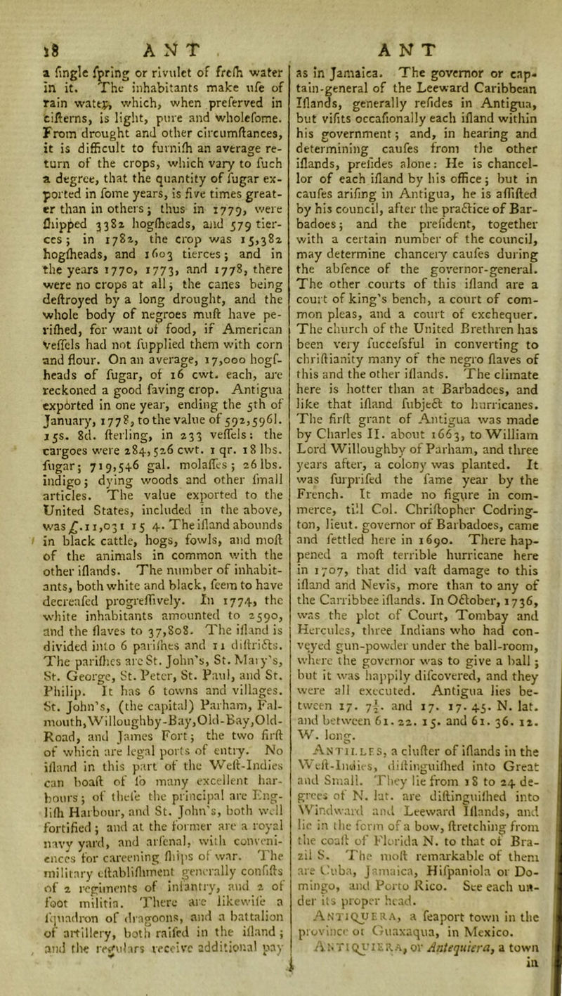 a {ingle fpring or rivulet of frelh water in it. The inhabitants make ufe of rain wattp, which, when preferved in eifterns, is light, pure and wholefome. From drought and other circumftances, it is difficult to furnifh an average re- turn of the crops, which vary to fuch a degree, that the quantity of fugar ex- ported in fome years, is five times great- er than in others ; thus in 1779, were Clipped 3382 hoglheads, and 579 tier- ces ; in 1782, the crop was 15,382 hogfheads, and 1603 tierces; and in the years 1770, 1773, anr* 1778, there were no crops at all; the canes being deftroyed by a long drought, and the whole body of negroes muft have pe- rifhed, for want ot food, if American Veffels had not fupplied them with corn and flour. On an average, 17,000 hogf- heads of fugar, of 16 cwt. each, are reckoned a good faving crop. Antigua exported in one year, ending the 5th of January, 1778, to the value of 592,5961. 15s. 8d. (telling, in 233 veffels: the cargoes were 284,526 cwt. 1 qr. 18 lbs. fugar; 719,546 gal. molaffes ; 26 lbs. indigo; dying woods and other fmall articles. The value exported to the United States, included in the above, was £.11,031 15 4. The ifland abounds in black cattle, hogs, fowls, and moil of the animals in common with the other iflands. The number of inhabit- ants, both white and black, feem to have decreafcd progreflively. In 1774, the white inhabitants amounted to 2590, and the flaves to 37,808. The ifland is divided into 6 paiiihes and 11 diftrifts. The pariftics arc St. John’s, St. Mary’s, St. George, St. Peter, St. Paul, and St. Philip. It has 6 towns and villages. St. John’s, (the capital) Parham, Fal- mouth, Willoughby-Bay, Old- Bay, Old- Road, and James Fort; the two firft of which are legal ports of entry. No iiland in this part of the Weft-Indies can boaft of lb many excellent har- bours ; of thei’e the principal are Fng- lifti Harbour, and St. John’s, both well fortified ; and at the former are a royal navy yard, and arfcnal, with conveni- ences for careening (hips of war. The military eftablifliment generally confifts of 2 regiments of infantry, and 2. of foot militia. There are likewile a lcjuadron of dragoons, and a battalion of artillery, both raifed in the ifland; and the regulars receive additional pay as in Jamaica. The governor or cap* tain-general of the Leeward Caribbean Iflands, generally refides in Antigua, but vifits occafionally each ifland within his government; and, in hearing and determining caufes from the other iflands, prelides alone: He is chancel- lor of each ifland by his office; but in caufes arifing in Antigua, he is affifted by his council, after the praflice of Bar- badoes; and the prefident, together with a certain number of the council, may determine chancery caufes during the abfence of the governor-general. The other courts of this ifland are a court of king’s bench, a court of com- mon pleas, and a court of exchequer. The church of the United Brethren has been very fuccefsful in converting to chriftianity many of the negro flaves of this and the other iflands. The climate here is hotter than at Barbadoes, and like that ifland fubjeft to hurricanes. The firft grant of Antigua was made by Charles II. about 1663, to William Lord Willoughby of Parham, and three years after, a colony was planted. It was furprifed the fame year by the French. It made no figure in com- merce, till Col. Chriftopher Codring- ton, lieut. governor of Barbadoes, came and fettled here in 1690. There hap- pened a moft terrible hurricane here in 1707, that did vaft damage to this ifland and Nevis, more than to any of the Carribbee iflands. In October, 1736, was the plot of Court, Tombay and Hercules, three Indians who had con- veyed gun-powder under the ball-room, where the governor was to give a hall; but it was happily difeovered, and they were all executed. Antigua lies be- tween 17. 7{. and 17. 17. 45. N. lat. and between 61.22. 15. and 61. 36. 12. W. long. Antilles, a clufter of iflands in the Weft-Indies, diftinguifhed into Great and Small. They lie from iS to 24 de- grees ot N. lat. are diftinguilhed into Windward and Leeward lllnnds, and lie in the fenn of a bow, ftretching from the coaft of Florida N. to that of Bra- zil S. The moll remarkable of them are Cuba, Jamaica, Hifpaniola 01 Do- mingo, and Porto Rico. See each un- der its proper head. Antiqjuera, a feaport town in the province ot Guaxaqua, in Mexico. Antiquiera, or Antequiera, a town in