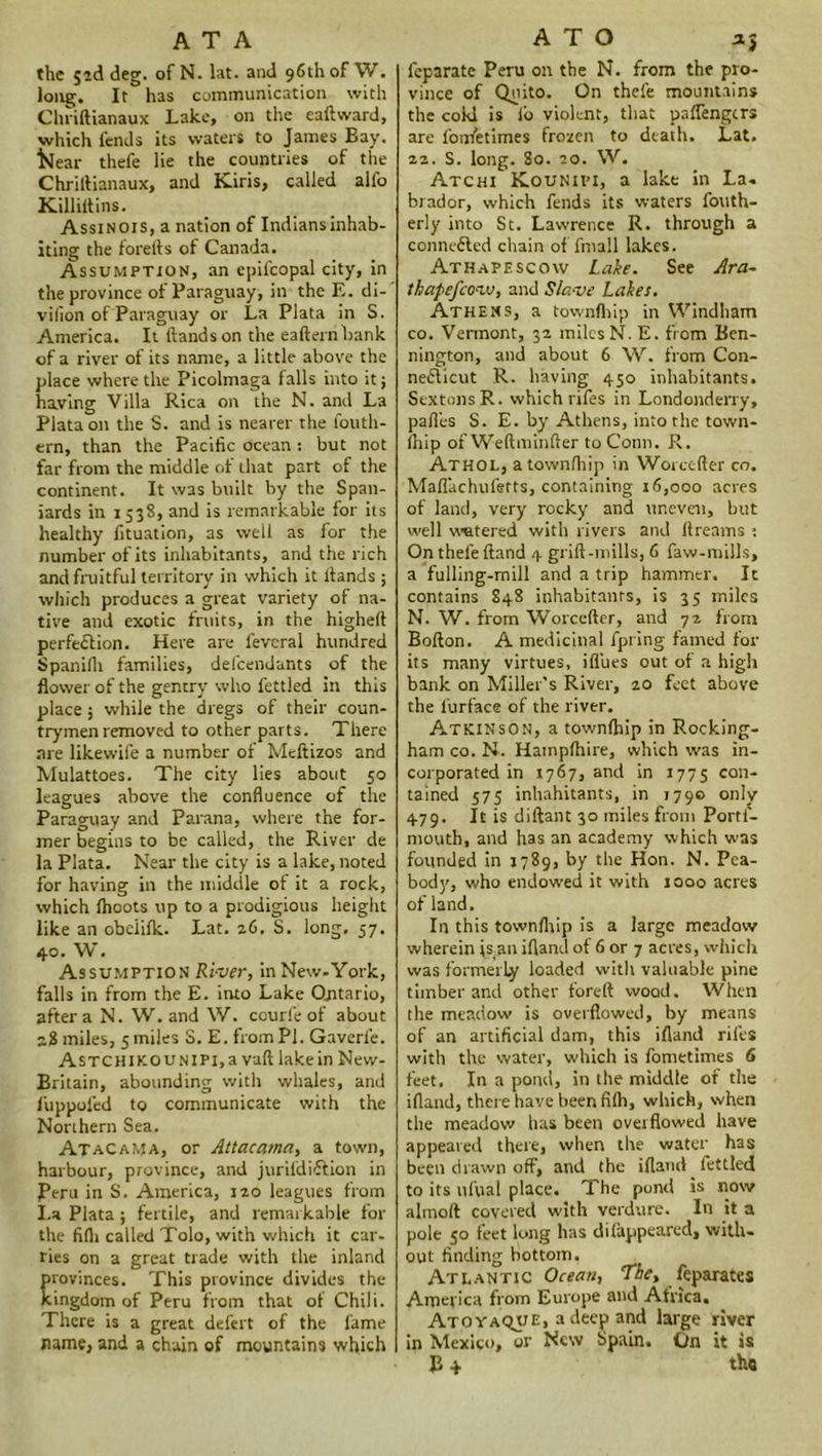 the jid deg. of N. lat. and 96th of W. long. It has communication with Clmftianaux Lake, on the eaftward, which fends its waters to James Bay. l<ear thefe lie the countries of the Chriftianaux, and Kiris, called alfo Killiflins. Assinois, a nation of Indians inhab- iting the forefts of Canada. Assumption, an epifcopal city, in the province of Paraguay, in the E. di- vilion of Paraguay or La Plata in S. America. It Hands on the eafternbank of a river of its name, a little above the place where the Picolmaga falls into it j having Villa Rica on the N. and La Plata on the S. and is nearer the fouth- ern, than the Pacific ocean : but not far from the middle of that part of the continent. It was built by the Span- iards in 1538, and is remarkable for its healthy fituation, as well as for the number of its inhabitants, and the rich and fruitful territory in which it Hands ; which produces a great variety of na- tive and exotic fruits, in the highefi perfection. Here are feveral hundred Spanifli families, defendants of the flower of the gentry who fettled in this place 5 while the dregs of their coun- trymen removed to other parts. There are likewife a number of Meflizos and Mulattoes. The city lies about 50 leagues above the confluence of the Paraguay and Parana, where the for- mer begins to be called, the River de la Plata. Near the city is a lake, noted for having in the middle ot it a rock, which Ihoots up to a prodigious height like an obelilk. Lat. 26, S. long, 57. 40. W. Assumption River, in New-York, falls in from the E. into Lake Ontario, after a N. W. and W. courle of about 28 miles, 5 miles S. E. from Pi. Gaverfe. AsTCHiKOUNlPi,a vafllakein New- Britain, abounding with whales, and f'uppofed to communicate with the Northern Sea. Atacama, or Attacama, a town, harbour, province, and jurildiftion in Peru in S. America, 120 leagues from La Plata; fertile, and remarkable for the fifli called Tolo, with which it car- ries on a great trade with the inland rovinces. This province divides the ingdom of Peru from that of Chili. There is a great defert of the lame name, and a chain of mountains which leparate Peru on the N. from the pro- vince of Quito. On thefe mountains the cold is lb violent, that paflengcrs are lbnfetimes frozen to death. Lat. 22. S. long. 80. 20. W. Atchi Kounipi, a lake in La- brador, which fends its waters fonth- erly into St. Lawrence R. through a connected chain of fmall lakes. Athafescow Lake. See Ara~ thapefco-vj, and Slave Lakes. Athens, a townfhip in Windham co. Vermont, 32 miles N. E. from Ben- nington, and about 6 W. from Con- necticut R. having 450 inhabitants. Sextons R. which rifes in Londonderry, pafles S. E. by Athens, into the town- Ihip of Weftminfler to Conn. R. Athol, a townfhip in Worcefter co. Maflachufetts, containing 16,000 acres of land, very rocky and uneven, but well watered with rivers and llreams : On thefe Hand 4 grift-mills, 6 fasv-mills, a fulling-mill and a trip hammer. It contains 848 inhabitants, is 35 miles N. W. from Worcefter, and 72 from BoHon. A medicinal fpring famed for its many virtues, iflues out of a high bank on Miller’s River, 20 feet above the lurface of the river. Atkinson, a townfhip in Rocking- ham co. N. Hampfhire, which was in- corporated in 1767, and in 1775 con- tained 575 inhabitants, in 179© only 479. It is diftant 30 miles from Portf- mouth, and has an academy which was founded in 1789, by the Hon. N. Pea- body, who endowed it with 1000 acres of land. In this townfhip is a large meadow wherein is4an ifland of 6 or 7 acres, which was formerly loaded with valuable pine timber and other foreft wood. When the meadow is overflowed, by means of an artificial dam, this ifland rifes with the water, which is fometimes 6 feet. In a pond, in the middle of the ifland, there have been fifh, which, when the meadow has been overflowed have appeared there, when the water has been drawn off, and the ifland fettled to its nfual place. The pond is now almoft covered with verdure. In it a pole 50 feet long has difappeared, with- out finding bottom. Atlantic Ocean, The, feparates America from Europe and Africa. Ato yaQUE, a deep and large river in Mexico, or New Spain. C/n it is E 4 the