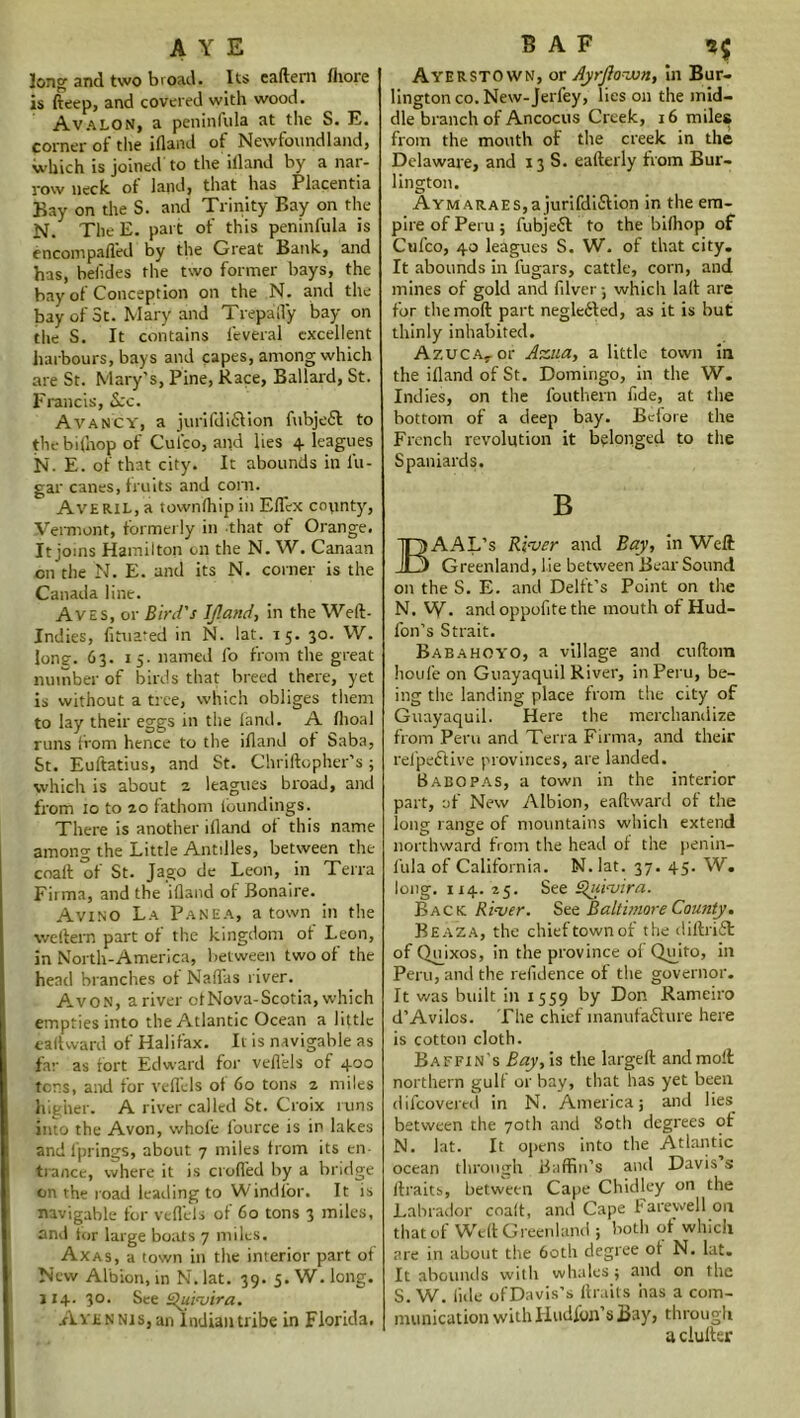 AYE long and two broad. Its eaftem fhore is fteep, and covered with wood. Avalon, a peninfula at the S. E. corner of the ifland of Newfoundland, which is joined to the illand by a nar- row neck of land, that has Placentia Bay on the S. and Trinity Bay on the N. The E. part of this peninfula is encompafled by the Great Bank, and has, beiides the two former bays, the bay of Conception on the N. and the bay of 3t. Mary and Trepafl'y bay on the S. It contains l'everal excellent harbours, bays and capes, among which are St. Mary’s, Pine, Race, Ballard, St. Francis, Sec. Avancy, a juri (diction fubjeff to the bi(hop of Cul'co, apd lies 4 leagues N. E. of that city. It abounds in lu- gar canes, fruits and corn. AvERiL,a townlhipin Eflcx county, Vermont, formerly in that of Orange. It joins Hamilton on the N. W. Canaan on the N. E. and its N. corner is the Canada line. Aves, or Bird's If.and, in the Weft- Indies, fituated in N. lat. 15. 30. W. long. 63. 15. named fo from the great number of birds that breed there, yet is without a tree, which obliges them to lay their eggs in the land. A llioal runs from hence to the ifland of baba, St. Euftatius, and St. Chriftopher’s 9 which is about 2 leagues broad, and from 10 to 20 fathom lbundings. There is another ifland of this name among the Little Antilles, between the coaft of St. Jago de Leon, in Terra Fiima, and the illand of Bonaire. Avino La Panea, a town in the weftern part of the kingdom of Leon, in North-America, between two of the head branches of Naflas river. Avon, a river otNova-Scotia, which empties into the Atlantic Ocean a little ealtward of Halifax. It is navigable as far as fort Edward for vellels of 400 tens, and for veflels of 60 tons 2 miles higher. A river called St. Croix runs into the Avon, whole fource is in lakes and fprings, about 7 miles from its en- trance, where it is crofted by a bridge on the road leading to W indlor. It is navigable for veflels of 60 tons 3 miles, anil for large boats 7 miles. Axas, a town in the interior part of New Albion, in N.lat. 39. 5. W. long. 114.30. See Quivira. AvENNis,an Indian tribe in Florida. B A F 55 Ayerstown, or Ayrjlovon, in Bur- lington co. New-Jerfey, lies on the mid- dle branch of Ancocus Creek, 16 miles from the mouth of the creek in the Delaware, and 13 S. eafterly from Bur- lington. Aym ARAES,ajurifdi£Vion in the em- pire of Peru 9 fubjeft to the bilhop of Cufco, 40 leagues S. W. of that city. It abounds in fugars, cattle, corn, and mines of gold and Filver 3 which laft are for themoft part negle&ed, as it is but thinly inhabited. Azuc.vor Ass.ua, a little town in the ifland of St. Domingo, in the W. Indies, on the fouthern fide, at the bottom of a deep bay. Before the French revolution it belonged to the Spaniards. B I) AAL’s River and Bay, in Weft I Greenland, lie between Bear Sound on the S. E. and Delft’s Point on the N. W- andoppofitethe mouth of Hud- fon’s Strait. Babahoyo, a village and cuftora houfe on Guayaquil River, in Peru, be- ing the landing place from the city of Guayaquil. Here the merchandize from Peru and Terra Firma, and their relpe&ive provinces, are landed. Babopas, a town in the interior part, of New Albion, ealtward of the long range of mountains which extend northward from the head of the penin- fula of California. N. lat. 37. 45. W. long. X14. 25. See Quivira. Back River. Set Baltimore County. Beaza, the chief town of the diftrift of Qmxos, in the province of Qujto, in Peru, and the refidence of the governor. It was built in 1559 by Don Rameiro d’Avilos. The chief inanufafiture here is cotton cloth. Baffin’s Bay, is the largeft and molt northern gulf or bay, that has yet been difeovered in N. America; and lies between the 70th and 80th degrees of N. lat. It opens into the Atlantic ocean through Baffin’s and Davis’s ftraits, between Cape Chidley on the Labrador coaft, and Cape Farewell on that of Weft Greenland ; both of which are in about the 60th degree ot N. lat. It abounds with whales 9 and on the S. W. lide of Davis’s ftraits has a com- munication with Hudfon’s Bay, through a duller
