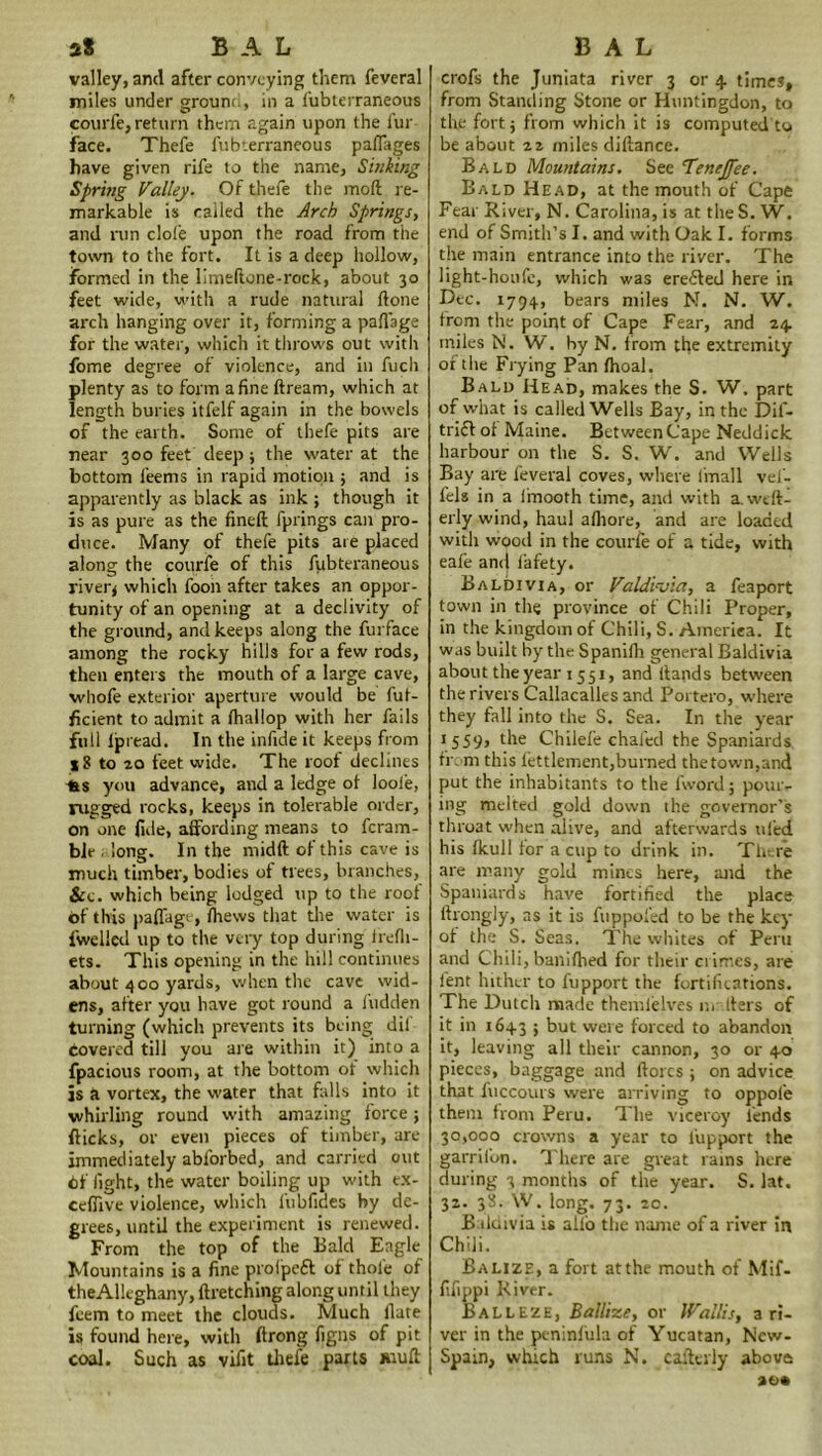 valley, and after convoying them feveral miles under grouw., in a fubterraneous courfe, return them again upon the fur face. Thefe fubterraneous paffages have given rife to the name. Sinking Spring Valley. Of thefe the mod re- markable is called the Arch Springs, and run clofe upon the road from the town to the fort. It is a deep hollow, formed in the limedone-rock, about 30 feet wide, with a rude natural done arch hanging over it, forming a paflage for the water, which it throws out with fome degree of violence, and in fuch plenty as to form a fine dream, which at length buries itfelf again in the bowels of the earth. Some of thefe pits are near 300 feet deep* the water at the bottom feenrs in rapid motion ; and is apparently as black as ink ; though it is as pure as the fined fprings can pro- duce. Many of thefe pits are placed along the courfe of this fubteraneous river* which foon after takes an oppor- tunity of an opening at a declivity of the ground, and keeps along the furface among the rocky hills for a few rods, then enters the mouth of a large cave, whofe exterior aperture would be fut- ficient to admit a fhallop with her fails full Ipread. In the infide it keeps from 18 to 20 feet wide. The roof declines -fes you advance, and a ledge of loofe, rugged rocks, keeps in tolerable order, on one fide, affording means to fcram- ble , long. In the midd of this cave is much timber, bodies of trees, branches, &c. which being lodged up to the roof of this paffage, fhews that the water is fwelled up to the very top during ffefli- ets. This opening in the hill continues about 400 yards, when the cave wid- ens, after you have got round a Hidden turning (which prevents its being dif covered till you are within it) into a fpacious room, at the bottom of which js a vortex, the water that falls into it whirling round with amazing force; dicks, or even pieces of timber, are immediately ablorbed, and carried out Cf fight, the water boiling up with ex- cefiive violence, which fubfiaes by de- grees, until the experiment is renewed. From the top of the Bald Eagle Mountains is a fine prolpeft of thole of theAUtghany, dretching along until they feem to meet the clouds. Much date is found here, with ftrong figns of pit coal. Such as vifit thefe parts mud crofs the Juniata river 3 or 4 times, from Standing Stone or Huntingdon, to the fort j from which it is computed to be about 22 miles didance. Bald Mountains. See Tenejfee. Bald Head, at the mouth of Cape Fear River, N. Carolina, is at the S. W. end of Smith’s I. and with Oak I. forms the main entrance into the river. The light-houfe, which was erefted here in Dec. 1794, bears miles N. N. W. from the point of Cape Fear, and 24 miles N. W. by N. from the extremity or the Frying Pan fhoal. Bald Head, makes the S. W. part of what is called Wells Bay, in the Dis- trict of Maine. Between Cape Neddick harbour on the S. S. W. and Wells Bay are feveral coves, where (mail vel- fels in a linooth time, and with a.wcd- erly wind, haul afliore, and are loaded with wood in the courfe of a tide, with eafe ani| lafety. Baldivia, or Valdivia, a feaport town in the province of Chili Proper, in the kingdom of Chili, S. Ameriea. It was built by the Spanifh general Baldivia about the year 1551, and dands between the rivers Callacalles and Poitero, where they fall into the S. Sea. In the year ,S59> the Chilefe chafed the Spaniards from this fettlement,burned the town,and put the inhabitants to the fword; pour- ing melted gold down the governor’s throat when alive, and afterwards tiled his fkull for a cup to drink in. There are many gold mines here, and the Spaniards have fortified the place drongly, as it is fuppofed to be the key of the S. Seas. The whites of Peru and Chili, banifhed for their crimes, are lent hither to fupport the fortifications. The Dutch made themlelves or ders of it in 1643 ; but were forced to abandon it, leaving all their cannon, 30 or 40 pieces, baggage and dorcs ; on advice that fuccours were arriving to oppole them from Peru. The viceroy lends 30,000 crowns a year to lupport the garril'on. There are great rams here during 3 months of the year. S. lat. 32. 38. W. long. 73. 20. B ildivia is ailo the name of a river in Chili. Ealize, a fort atthe mouth of Mif- fifippi River. BaLLEze, Ballize, or Wallis, a ri- ver in the pe-ninfula of Yucatan, Ncw- Spain, which runs N. caftei'ly above so*