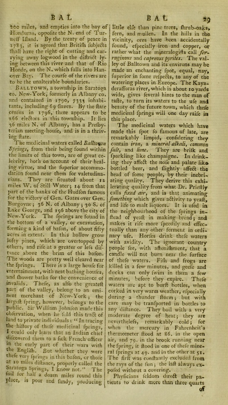 B A L 200 miles, and empties into the bay of Honduras, oppofitethe N. end of Tur- ned1 I/land. By the treaty of peace in 1783, it is agreed that Britifh fubjeils /hall have the right of cutting and car- rying away logwood in the diftrift ly- ing between this river and that of Rio Honde, on the N. which falls into Han- over Bay. The courfe of the rivers are to be the unalterable boundaries. Balltown, a town/hip in Saratoga co. New-York, formerly in Albany co. and contained in 1790, 7333 inhabi- tants, including 69 /laves. By the date cenl'us in 1796, there appears to be 266 eleflors in this town/hip. It lies 36 miles N. of Albany, has a Pre/by- terian meeting-houl'e, and is in a thriv- ing date. The medicinal waters called Balltovsn Springs, from their being found within the limits of this town, are of great ce- lebrity, both on account of their heal- ing virtue, and the luperior accommo- dation found near them for valetudina- rians. They are dtuated about 12 miles W. of Still Water; 14 from that part of the banks of the Hudfon famous for the viftory of Gen. Gates over Gen. Burgoyne; 36 N. of Albany; 30 S. of Lake George, and 196 above the city of New-York. The fprings are found in the bottom of a valley, or excavation, forming a kind of bafon, of about fifty acres in extent. In this hollow grow lofty pines, which are overtopped by others, and rife at a greater or Id's dis- tance above the brim of this bafon. The woods are pretty well cleared near the fprings. There is a large houfe for entertainment, with neat bathing houfes, and /hower baths for the convenience of invalids. Thefe, as alio the greated part of the valley, belong to an emi- nent merchant of New-York; the larged Ipring, however, belongs to the public. Sir William Johnion made this obfervation, when he fold this trad; of land to private individuals : “ In tracing the hiltory of thefe medicinal fprings, I could only learn that an Indian chief difeovered them to a fick French officer ,n the early part of their wars with the Englifh. But whether they were thefe very fprings in this bafon, or thole at 10 miles didance, properly called the Saratoga Springs, I know not.” The loil lor half a dozen miles round this place, is poor and fandy, producing B A l 55 little elfe than pine trees, /hrnb-oahs, fern, and mullen. In the hills in the vicinity, ores have been accidentally found, efpecially iron and copper, or rather what the mineralogills call fer- ruginous and cupreous pyrites. The val- ley of Balltown and its environs may be made an enchanting fpot, equal, nay, luperior in fome refpe&s, to any of the watering places in Europe. The Kaya- derafforas river, which is about 10 yards wide, gives feveral hints to the man of tade, to turn its waters to the ul’e and beauty of the future town, which thefe medicinal fprings will one day raife in this place. The medicinal waters which have made this l'pot fo famous of late, are remarkably limpid, confidering they contain iron, a mineral alkali, common, fait, and lime. They are bri/k and fparkling like champaigne. In drink- ing they aft'eSt the nofe and palate lika bottled beer, and /lightly affeft the head of fome people, by their inebri- ating quality. They derive this exhi- lerating quality from what Dr. Priedly calls fixed air, and is that animating fornetbing which gives activity to yead, and life to malt liquors. It is ufed in the neighbourhood of the fprings in- dead of yead in making bread; and makes it rife more fpeedily and effec- tually than any other ferment in ordi- nary ufe. Horfes drink thefe waters with avidity. The ignorant country people fee, with adonifhment, that a candle will not burn near the furface of thefe waters. Fifh and frogs are killed in a few minutes, and geefe and ducks can only fwim in them a few minutes, before they expire. Thefe waters are apt to burd bottles, when corked in very warm weather, efpecially during a thunder dorm; but with care may be tranfported in bottles to any didance. They boil with a very moderate degree of heat; they are neverthelefs, remarkably cold; for when the mercury in Fahrenheit’s thermometer /food at 86. in the open air, and 79. in the brook running near the fpring, it dood in one of thefe mine- ral fprings at 49. and in the other at 51. The fil'd was condantly excluded from the rays of the fun ; the lad always ex- pofed without a covering. Phyficians fcldom dirt61 their pa- tients to drink more than three quarts rf