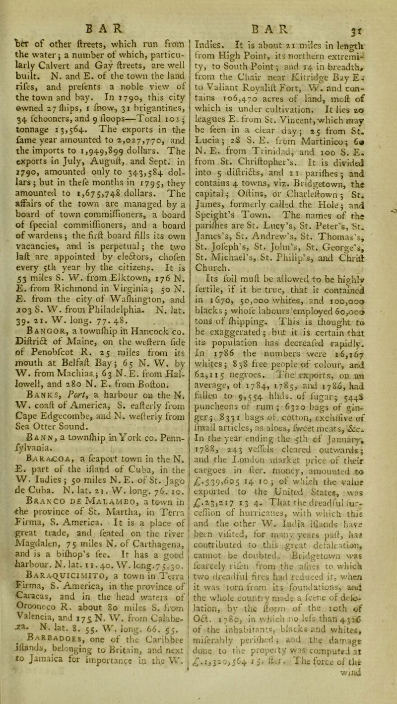 ter of other ftreets, which run from the water ; a number of which, particu- larly Calvert and Gay ftreets, are well built. N. and E. of the town the land rifes, and prelents a noble view of the town and bay. In 179°, this city owned 27 flrips, r fnow, 31 brigantines, 34. fchooners, and 9 lloops—Total 101; tonnage 13,564.. The exports in the fame year amounted to 2,027,770, and the imports to 1,94-9,899 dollars. The exports in July, Auguft, and Sept, in 1790, amounted only to 34-3,584. dol- lars ; but in thefe months in 1795, they amounted to 1,675,748 dollars. The affairs of the town are managed by a board of town commiflioners, a board of fpecial commiflioners, and a board of wardens; the firft board fills its own vacancies, and is perpetual; the two laft are appointed by ele&ors, chofen every 5th year by the citizen^. It is 53 miles S. W. from Elktown, 176 N. E. from Richmond in Virginia; 5° N. E. from the city of Washington, and a03 S. W. from Philadelphia. N. lat. 39. 21. W. long. 77. 48. Bangor, a townlhip in Hancock co. DiftriH of Maine, on the weftern fide of Penobfcot R. 25 miles from its mouth at Belfaft Bay; 65 N. VV. by W. from Machias ; 63 N.E. from Hal- lowed, and 280 N. E. from Bofton. Banks, Pert, a harbour on the N. W. coaft of America, S. eafterly from Cape Edgecombe, and N. wefterly from Sea Otter Sound. B a N n , a townlhip in York co. Penn- fylvauia. Bar A£OA, a feaport town in the N. E. part of the ifland of Cuba, in the VV. Indies; 50 miles N.E. of'St.Jago de Cuba. N. lat. 21. W. long. 76. 10. Branco de Maeameo, a town in the province of St. Martha, in Terra Firtna, S. America. It is a place of great trade, and leated on the river Magdalen, 75 miles N. of Carthagena, and is a bilhop’s fee. It has a good harbour. N. lat. 11.40. W. long.75.30. Bar.aquicimito, a town in Terra Firma, S. America, in the province of Caracas, and in the head waters of Oroonoco R. about 80 miles S. from Valencia, and 175 N. VV. from Calabe- .za- N. lat. 8. 55. W. long. 66. 55. Barbadoes, one of the Caribbee jftands, belonging to Britain, and next j to Jamaica for importance iu the VV. 1 BAR 31 Indies. It is about 21 miles in length from High Point, its northern extremi- ty, to South Point; and 14 in breadth, from the Chair near Kitridge Bay Ec to Valiant Royalift Fort, W. and con- tains 106,470 acres of land, moll of which is under cultivation. It lies 20 leagues E. from St. Vincent, which may be feen in a clear day; 25 from St. Lucia; 2S S. E. from Martinico; 69 N. E. from Trinidad, and 100 S. E. from .St. Chriftoplier's. It is divided into 5 diftrifts, and 3 1 parilhes; and contains 4 towns, viz. Bridgetown, the capital; Oftins, or Charleftown; St. James, formerly called the Hole ; and Speight’s Town. The names of the parilhes are St. Lucy’s, St. Peter’s, St. James’s, St. Andrew’s, St. Thomas’s, St. Jofeph’s, St. John’s, St. George’s, St. Michael’s, St. Philip’s, and C hr iff Church. Its foil mull be allowed to be highly fertile, if it be true, that it contained in 1670, 50,000 whites, and 100,000 blacks; whole labours employed 60,000 tons of Ihipping. This is thought to be exaggerated; but it is certain that its population has decreafed rapidly. In 1786 the numbers were 16,167 whites; 838 free people of colour, and 62,115 negroes. The exports, ou an average, of 1784, 1785, and 1786, had fallen to 9,554 hluls. of i'ugar; 544S puncheons of rum ; 6320 bags of gin- ger; 8331 bags of, cotton, exclufive of (mail articles, as aloes, l.Weet meats, &c. In the year ending the 5th of January, 1788, 243 veffels cleared outwards; and the London market price of their cargoes in ftcr. money, amounted to £.539,605 14 10; of which the value exported to the United States, was £.23,217 13 4. That the dreadful fur- cefiion of hurricanes, with which this and the other W. India iHands have been vikted, for many years paft, has contributed to this great defalcation, cannot be doubted, Bridgetown was fcarcely lilen from the allies to which two dreadful fires had reduced it, when it was torn from its foundations, and the whole country made a fcer.e of ddo* lation, by the (form of the roth of 0£t. 1780, in which no lefs than 4326 of the inhabitants, blacks and whites, miferably peridied; and the damage dune to the propel ty was computed at £.1,320,564 1 5. li.r. I lie force of the wind