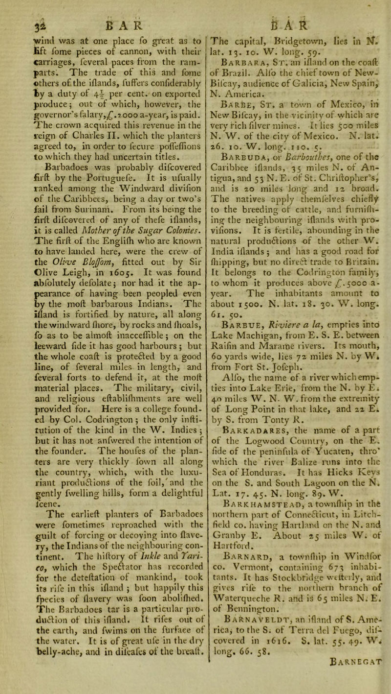 3 i BAR wind was at one place To great as to lift fome pieces of cannon, with their carriages, feveral paces from the ram- parts. The trade ot this and fome others of the iflands, fuffers confiderably ly a duty of \\ per cent, on exported produce; out of which, however, the governor’s (alary,£.?.ooo a-year, is paid. The crown acquired this revenue in the feign of Charles II. which the planters agreed to, in order to fecure pofleflions to which they had uncertain titles. Barbadoes was probably difcovered firft by the Portuguefe. It is ufually ranked among the Windward divifion of the Caribbees, being a day or two’s fail from Surinam. From its being the firft difcovered of any of thefe iflands, it is called Mother of the Sugar Colonies. The firft of the Englifti who are known to have landed here, were the crew of the Olive BloJJotn, fitted out by Sir Olive Leigh, in 1605. It was found abfolutely defolate; nor had it the ap- pearance of having been peopled even by the nioft barbarous Indians. The ifland is fortified by nature, all along the windward fliore, by rocks and (hoals, fo as to be almoft inacceflible; on the leeward fide it has good harbours ; but the whole coaft is protected by a good line, of feveral miles in length, and feveral forts to defend it, at the moll material places. The military, civil, and religious eftablifliments are well provided for. Here is a college found- ed by Col. Codrington ; the only infti- tution of the kind in the W. Indies; but it has not anfwered the intention of the founder. The houfes of the plan- ters are very thickly fown all along the country, which, with the luxu- riant productions of the foil,'and the gently fwelling hills, form a delightful fcene. The earlieft planters of Barbadoes were fometimes reproached with the guilt of forcing or decoying into flave- ry, the Indians of the neighbouring con- tinent. The hiftory of Inkle and Tari- co, which the Spectator has recorded for the deteftation of mankind, took its rife in this ifland ; but happily this fpecics of flavery was loon aboliflied. The Barbadoes tar is a particular pro- duction of this ifland. It fifes out of the earth, and fwims on the Airfare of the water. It is of great ufe in the dry belly-ache, and in difeafes of the brealt. BAR The capital, Bridgetown, lies in lat. 13. 10. W. long. 59. Barbara, St. an ifland on the coaft of Brazil. Alio the chief town ot New- Bilcay, audience of Galicia, New Spain, N. America. Barbe, St. a town of Mexico, in New Bifcay, in the vicinity of which are very rich filver mines. It lies 500 miles N. W. of the city of Mexico. N. lat. 26. 10. W. long. 110. 5. Barbuda, or Barbouthes, one of the Caribbee iflands, 35 miles N. of An- tigua, and 53 N. E. of St. Chriftopher’s, and is 20 miles long and 12 broad. The natives apply themlelves chiefly to the breeding of cattle, and fu mi (fl- ing the neighbouring iflands with pro- vifions. It is fertile, abounding in the natural productions of the other W. India iflands ; and has a good road for (hipping, but no direCt trade to Britain. It belongs to the Codrington family, to whom it produces above £.5000 a- year. The inhabitants amount to about 1500. N. lat. 18. 30. W. long. 61. 50. Barbue, Riviere a la, empties into Lake Machigan, from E. S. E. between Raifm and Marame rivers. Its mouth, 60 yards wide, lies 72 miles N. by Wi from Fort St. Jofcph. Alfo, the name of a river which emp- ties into Lake Erie, from the N. by Er 40 miles W. N- W. from the extremity of Long Point in that lake, and 22 E. by S. from Tonty R. Barkadares, the name of apart of the Logwood Country, on the E. fide of the peninfula of Yucaten, thro’ which the river Balize runs into the Sea of Honduras. It has Hicks Keys on the S. and South Lagoon on the N. Lat. 17. 45. N. long. 89. W. Barkhamstead, atownflup in the northern part of Connecticut, in Litch- field co. having Hartland on the N. and Granby E. About 25 miles W. of Hartford. Barnard, a townfliip in Windfor co. Vermont, containing 673 inhabi- tants. It has Stockbfidge wdterly, and gives rile to the northern branch of Waterqueche R. and is 65 miles N. E. of Bennington. BaRnaveldt, an ifland of S. Ame- rica; to the S. of Terra del Fucgo, dif- covered in 1616. S. lat. 55. 49. Wi long. 66. 58. Barnecat