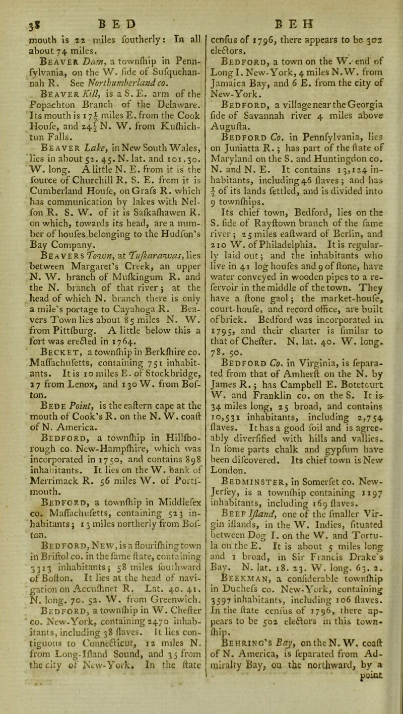 mouth is 22 miles foutherly: In all about 74 miles. Beaver. Dam, a townfliip in Penn- fylvania, on the W. lide of Sufquehan- nah R. See Northumberlandco. Beaver Kill, isaS.E. arm of the Popachton Branch of the Delaware. Its mouth is 17J miles E. from the Cook Houfe, and z^\ N. W. from Kufliich- tnn Falls. Beaver Lake, in New South Wales, lies in about 51. 45. N. lat. and 101.30. W. long. A little N. E. from it is the fource of Churchill R. S. E. from it is Cumberland Houfe, on Grafs R. which has communication by lakes with Nel- fon R. S. W. of it is Safkafhawen R. on which, towards its head, are a num- ber of houfes belonging to the Hudfon’s Bay Company. Beavers Town, at Tujkarawas, lies between Margaret’s Creek, an upper N. W. branch of Mufkingum R. and the N. branch of that river; at the head of which N. branch there is only a mile’s portage to Cayahoga R. Bea- vers Town lies about 85 miles N. W. from Pittlburg. A little below this a fort was erefled in 1764. Becket, a townfliip in Betkfliire co. Mafiachufetts, containing 751 inhabit- ants. Itis 10 miles E. of Stockbridge, 17 from Lenox, and 130 W. from Bof- ton. Bede Point, is theeaftern cape at the mouth of Cook’s R. on the N. W. coaft of N. America. Bedford, a townfhip in Hillfbo- vough co. New-Hamplhire, which was incorporated in 1750, and contains 898 inhabitants. It lies on the W. bank of Merrimack R. 36 miles W. of Portf- mouth. Bedford, a townfhip in Middlefex co. Mafiachufetts, containing 523 in- habitants 5 13 miles northerly from Bol- ton. Bedford, New, is a flourifhingtown in Briftol co. in the fame date, containing 3313 inhabitants; 58 miles Ibuihward of Bolton. It lies at the head of navi- gation on Accufhnet R. Lat. 40.41. N. long. 70. 52. W. from Greenwich. Bedford, a townfliip in W. Cheder co. New-York, containing 2470 inhab- itants, including 38 Haves. It lies con- tiguous to Connecticut, 12 miles N. from Long-Ifland Sound, and 35 from the city of New-York, In the date cenfus of 1796, there appears to be 302 electors. Bedford, a town on the W. end of Long I. New-York, 4 miles N. W. from Jamaica Bay, and 6 E. from the city of New-York. Bedford, a village near the Georgia fide of Savannah river 4 miles above Augufta. Bedford Co. in Pennfylvania, lies on Juniatta R.; has part of the (late of Maryland on the S. and Huntingdon co. N. and N. E. It contains 13,124m- habitants, including46 Haves ; and has \ of its lands fettled, and is divided into 9 townfhips. Its chiet town, Bedford, lies on the S. fide of Ray down branch of the fame river; 25 miles eadward of Berlin, and 210 W. of Philadelphia. It is regular- ly laid out; and the inhabitants who live in 41 log houfes and 9 of done, have water conveyed in wooden pipes to a re- fervoir in the middle of the town. They have a done gaol; the market-houfe, court-houfe, and record office, are built ofbrick. Bedford was incorporated in. 1795, and their charter is fimilar to that of Cheder. N. lat. 40. W. long. 78. 50. Bedford Co. in Virginia, is fepara- ted from that of Amherft on the N. by James R.; has Campbell E. Botetourt W. and Franklin co. on the S. It is 34 miles long, 25 broad, and contains 10,531 inhabitants, including 2,754 Haves. It has a good foil and is agree- ably diverfified with hills and vallies. In lome parts chalk and gypfum have been dilcovered. Its chief town is New London. Bedminster, in Somerfet co. New- Jerfey, is a townfhip containing 1197 inhabitants, including 169 Haves. Beef Ijland, one of the fmaller Vir- gin illands, in the W. Indies, fituated between Dog I. on the W. and Tortu- laontheE. Itis about 5 miles long and 1 broad, in Sir Francis Drake's Bay. N. lat. 18. 23. W. long. 63. 2. Beekman, a conliderable townfhip in Duchefs co. New-York, containing 3597 inhabitants, including 106 Haves. In the (late cenfus of 1796, there ap- pears to be 502 electors in this town- fliip. Behring’s Baj, on the N. W. coad of N. America, is feparated from Ad- miralty Bay, on the northward, by a point