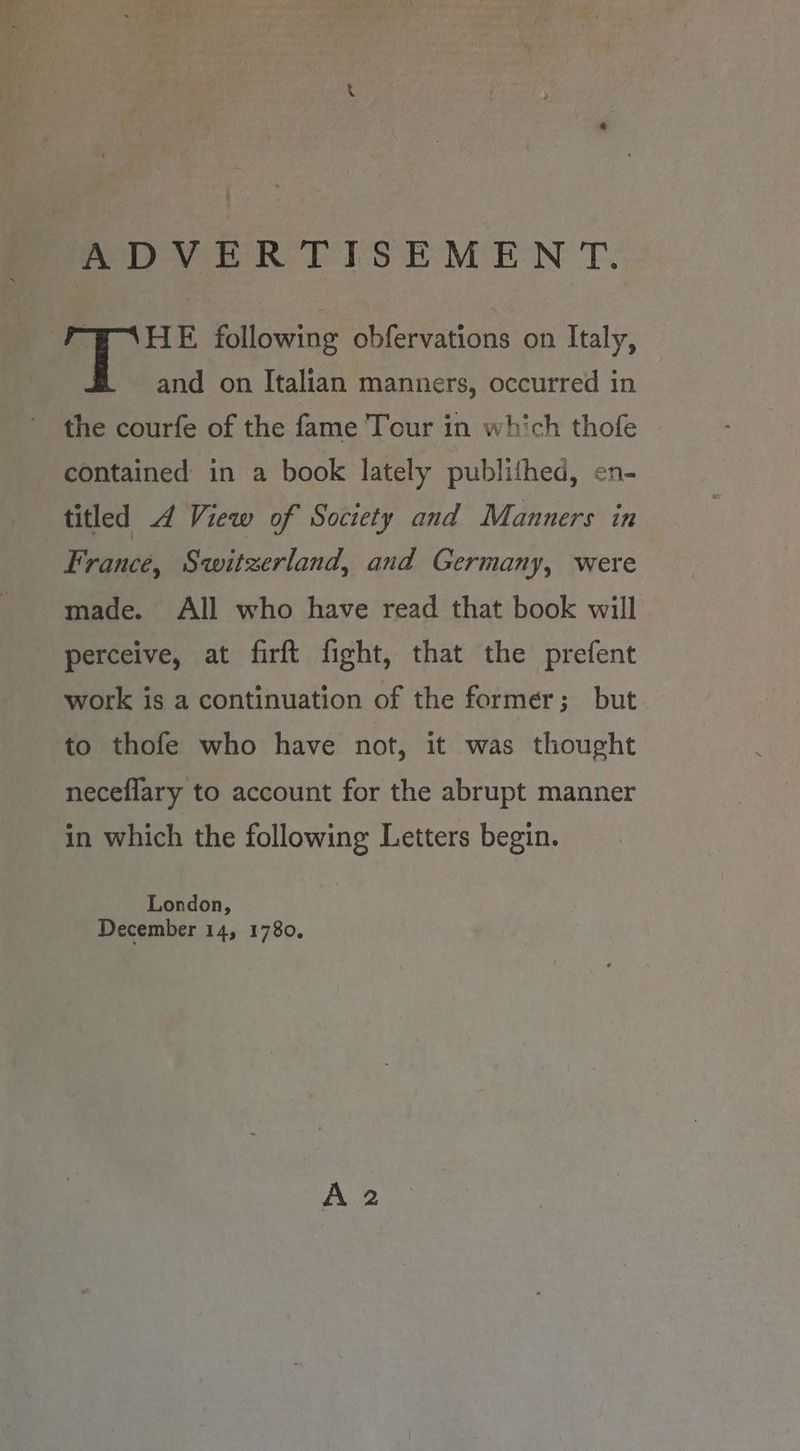 Sey eR PIsSEMEN Te BN HE following obfervations on Italy, and on Italian manners, occurred in the courfe of the fame Tour in which thofe contained in a book lately publithed, en- titled 4 View of Society and Manners in France, Switzerland, and Germany, were made. All who have read that book will perceive, at firft fight, that the prefent work is a continuation of the former; but to thofe who have not, it was thought neceflary to account for the abrupt manner in which the following Letters begin. London, December 14, 1780.