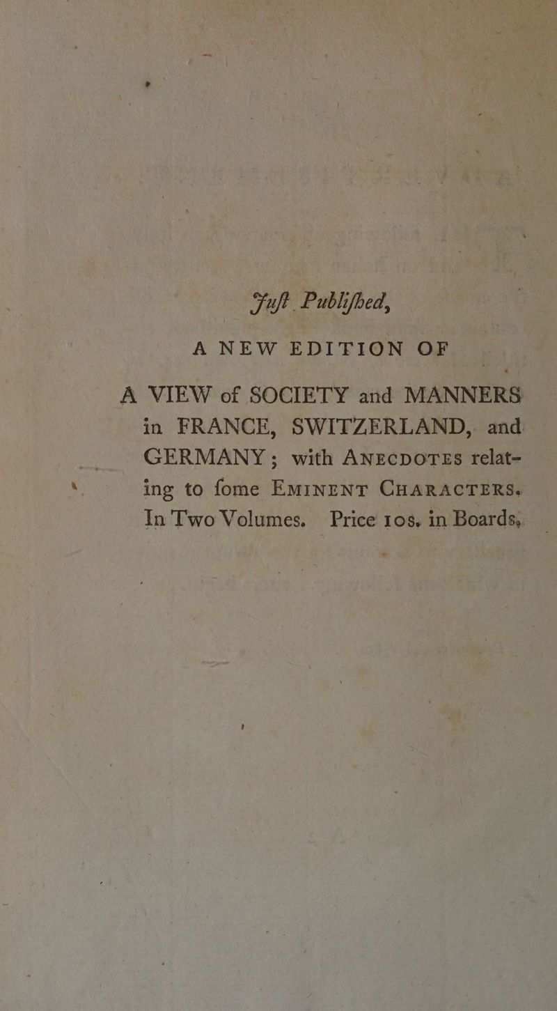 Fuft Publifoed, A NEW EDITION OF A VIEW of SOCIETY and MANNERS in FRANCE, SWITZERLAND, and GERMANY; with ANECDOTES relat- ing to fome EMINENT CHARACTERS. In Two Volumes. Price 108. in Boards,.