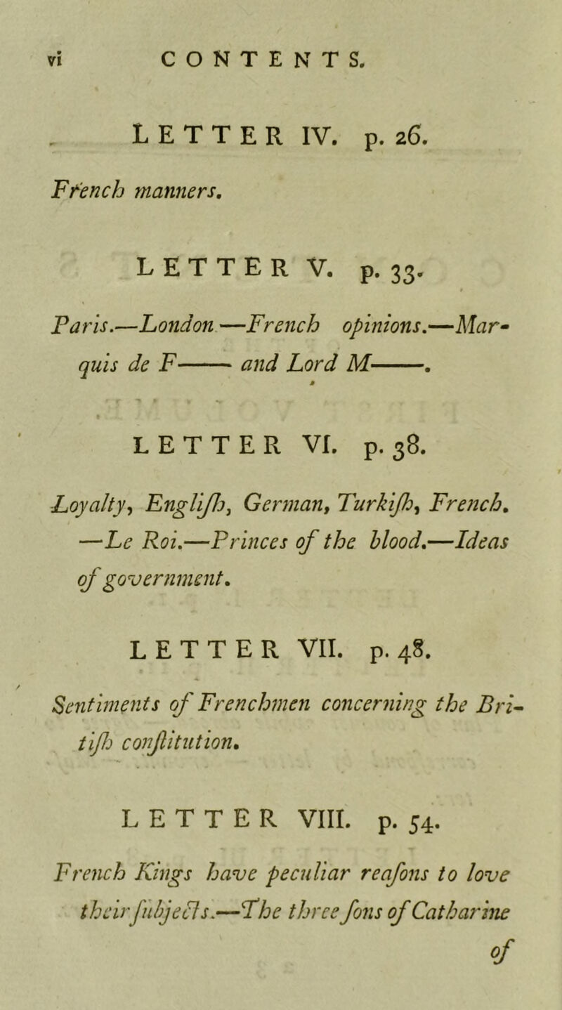 L E T T E R IV. p. 26. French manners. LETTER V, p. 33. Faris.—London —French opinions.—Mar- quis de F and Lord M . » LETTER VI. p. 38. Loyalty, EngliJJj, German, Turkijh, French. ——Princes of the blood.—Ideas of government. LETTER VII. p. 48. Sentiments of Frenchmen concerning the Bri- tijh conjlitution. LETTER VIII. p. 54. French Kings have peculiar reafons to love theirfubj eels.—Fhe three foils of Catharine