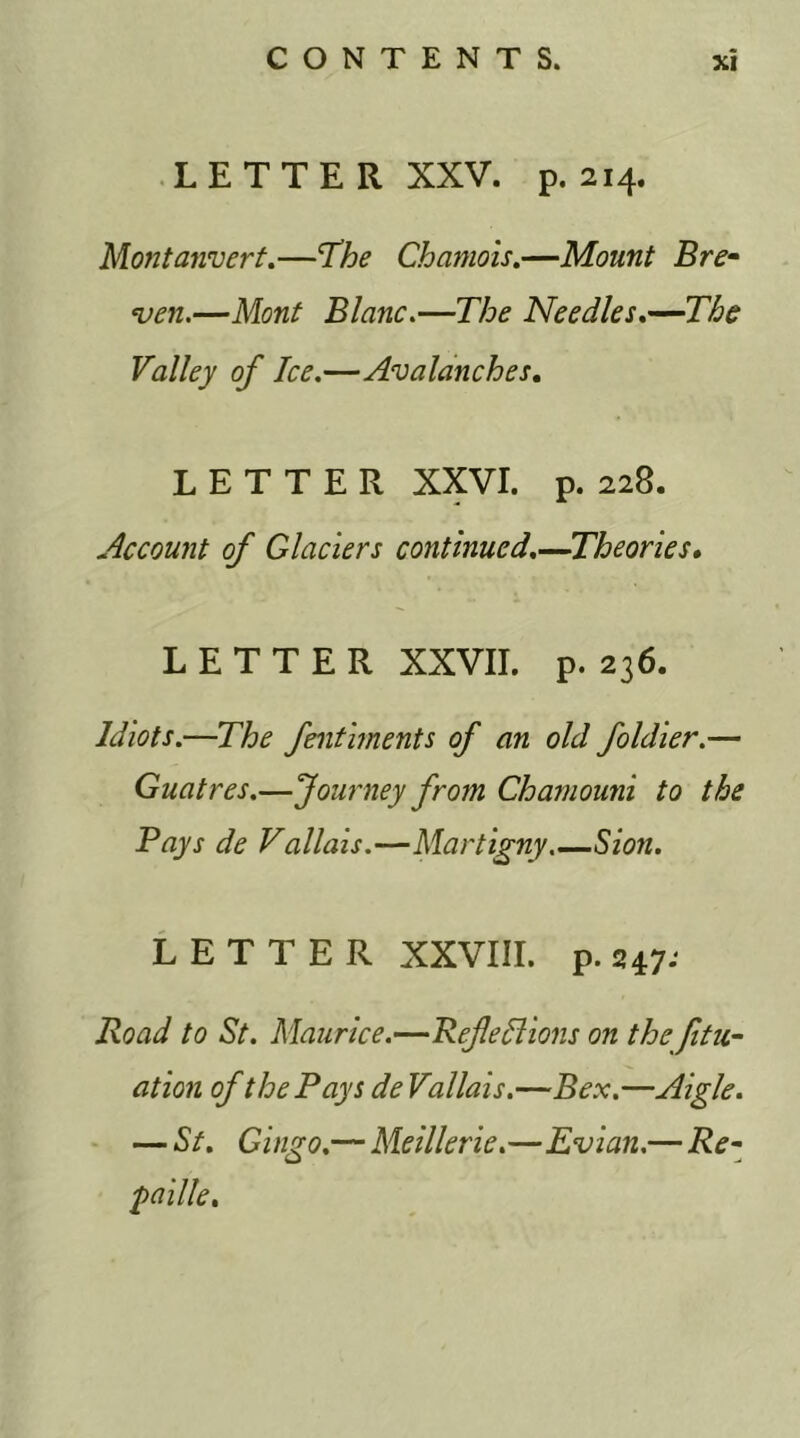 LETTER XXV. p.214. Montanvert.—'The Chamois.—Mount Bre- men.—Mont Blanc.—The Needles.—The Valley of Ice.—Avalanches. LETTER XXVI. p. 228. Account of Glaciers continued.—Theories. LETTER XXVII. p. 236. Idiots.—The fentiments of an old foldier.— Guatres.—Journey from Chamouni to the Pays de Vallais.—Martigny Sion. LETTER XXVIII. p.247; Road to St. Maurice.—Reflections on the fitu- ation of the Pays de Vallais.—Bex.—Aigle. — St. Gingo.— Meillerie.—Evian.— Re- faille.