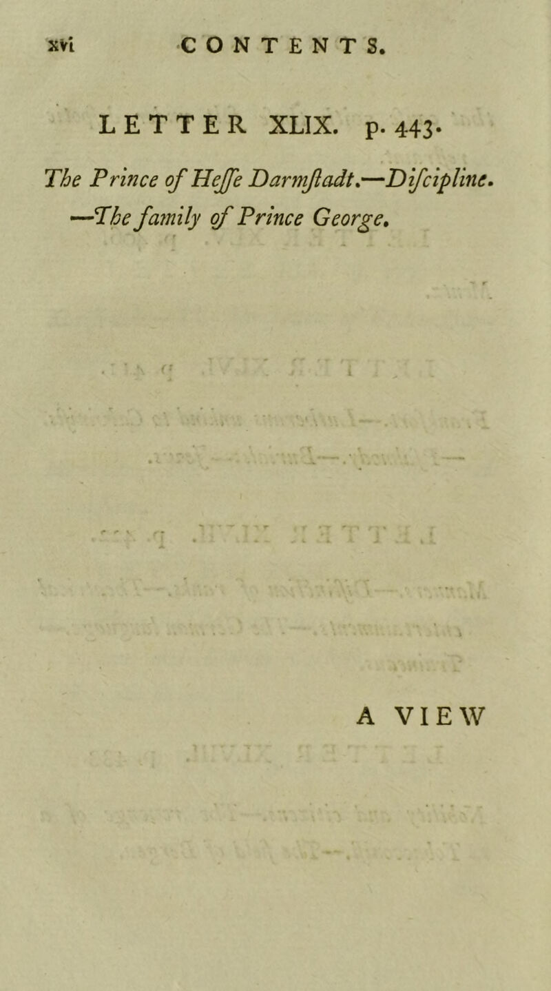 LETTER XLIX. p. 443- The Prince of HeJJe Darmfadt.—Difcipline. —-The family of Prince George. A VIEW