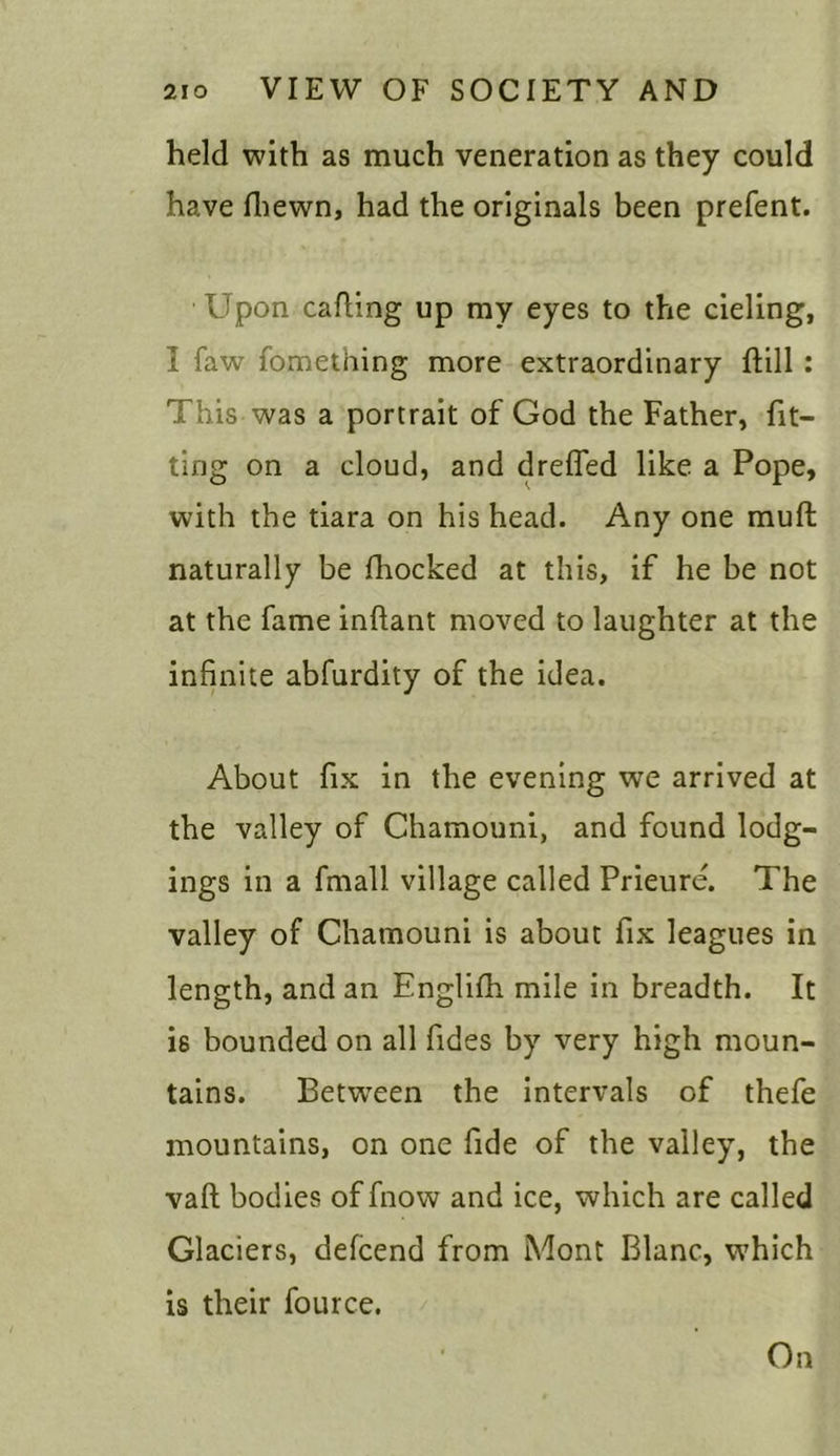 held with as much veneration as they could have fhewn, had the originals been prefent. Upon calling up my eyes to the cieling, I faw fomething more extraordinary ftill : This was a portrait of God the Father, fit- ting on a cloud, and dreffed like a Pope, with the tiara on his head. Any one muff naturally be (hocked at this, if he be not at the fame inftant moved to laughter at the infinite abfurdity of the idea. About fix in the evening we arrived at the valley of Chamouni, and found lodg- ings in a fmall village called Prieure. The valley of Chamouni is about fix leagues in length, and an Englifh mile in breadth. It is bounded on all fides by very high moun- tains. Between the intervals of thefe mountains, on one fide of the valley, the vaft bodies of fnow and ice, which are called Glaciers, defcend from Mont Blanc, which is their fource. On