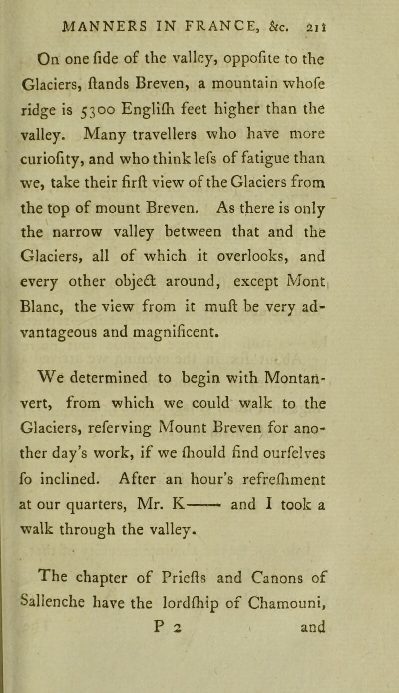 On one fide of the valley, oppofite to the Glaciers, ftands Breven, a mountain whofe ridge is 5300 Englifh feet higher than the valley. Many travellers who have more curiofity, and who think lefs of fatigue than we, take their firft view of the Glaciers from the top of mount Breven. As there is only the narrow valley between that and the Glaciers, all of which it overlooks, and every other objedt around, except Mont Blanc, the view from it muft be very ad- vantageous and magnificent. We determined to begin with Montari- vert, from which we could walk to the Glaciers, referving Mount Breven for ano- ther day’s work, if we fhould find ourfelves fo inclined. After an hour’s refrefhment at our quarters, Mr. K—— and I took a walk through the valley. The chapter of Priefls and Canons of Sallenche have the lordfhip of Chamouni, P 2 and