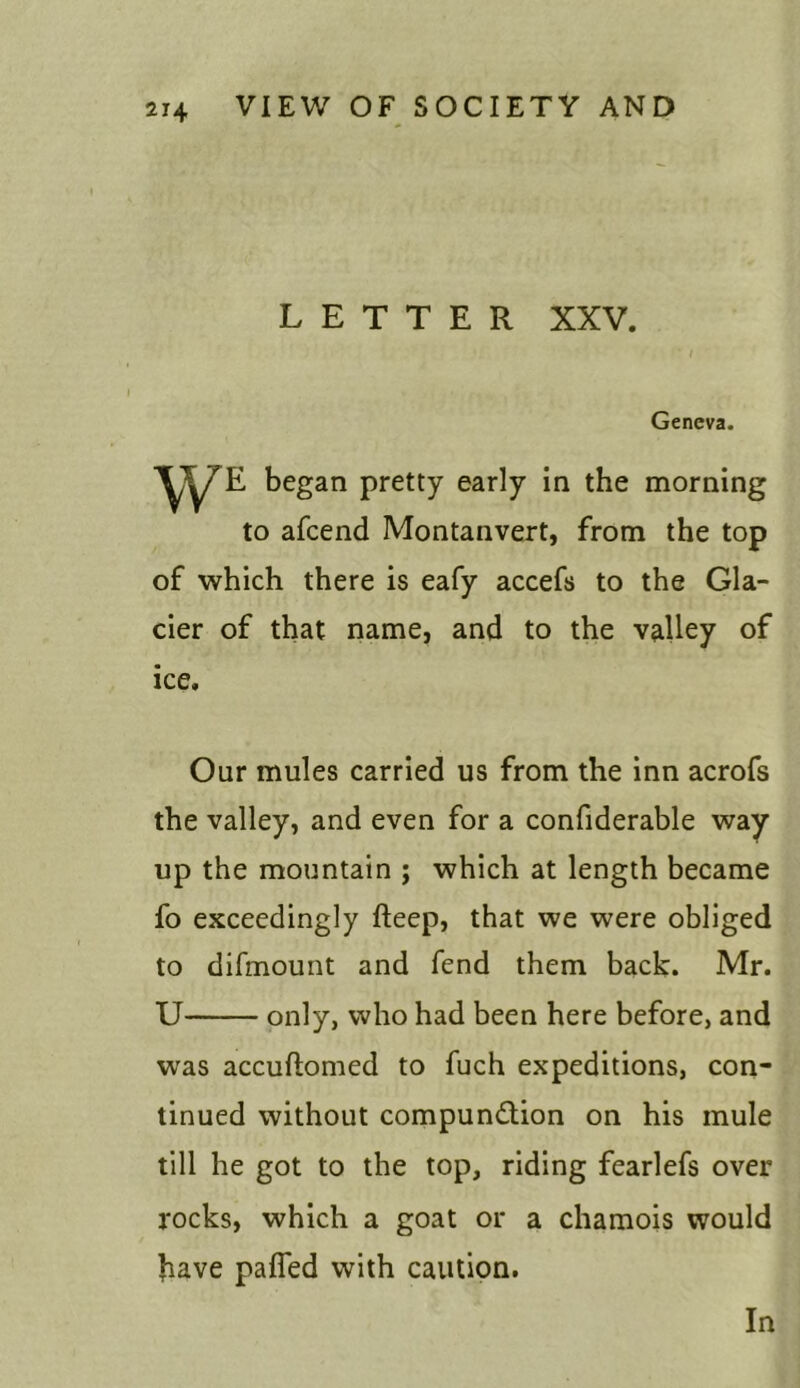 LETTER XXV. ‘ I Geneva. began pretty early in the morning to afcend Montanvert, from the top of which there is eafy accefs to the Gla- cier of that name, and to the valley of ice. Our mules carried us from the inn acrofs the valley, and even for a confiderable way up the mountain ; which at length became fo exceedingly fteep, that we were obliged to difmount and fend them back. Mr. U only, who had been here before, and was accuftomed to fuch expeditions, con- tinued without compunction on his mule till he got to the top, riding fearlefs over rocks, which a goat or a chamois would have paffed with caution. In