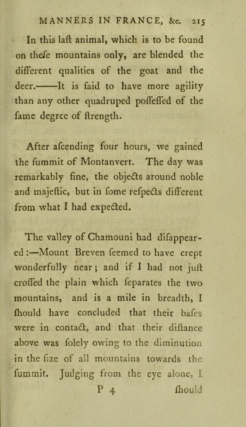 In this laft animal, which is to be found on thefe mountains only, are blended the different qualities of the goat and the deer. It is faid to have more agility than any other quadruped poffefied of the fame degree of ftrength. After afcending four hours, we gained the fummit of Montanvert. The day was remarkably fine, the objects around noble and majeftic, but in fome refpedts different from what I had expected. The valley of Chamouni had disappear- ed :—Mount Breven Teemed to have crept wonderfully near; and if I had not juft crofted the plain which feparates the two mountains, and is a mile in breadth, I fhould have concluded that their bafes were in contact, and that their diftanc.e above was folely owing to the diminution in the fize of all mountains towards the fummit. Judging from the eye alone, I P 4 fhould