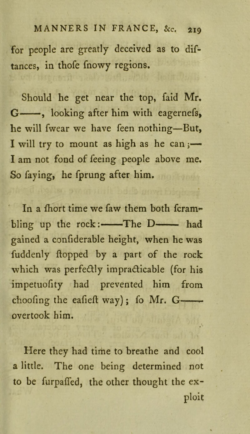 for people are greatly deceived as to dif- tances, in thofe fnowy regions. Should he get near the top, faid Mr. G—, looking after him with eagernefs, he will fwear we have feen nothing—But, I will try to mount as high as he can j—- I am not fond of feeing people above me. So faying, he fprung after him. In a fhort time we faw them both fcram- bling up the rock: The D had gained a confiderable height, when he was fuddenly flopped by a part of the rock which was perfectly impracticable (for his impetuofity had prevented him from choofing the eafiefl way); fo Mr. G - overtook him. Here they had time to breathe and cool a little. The one being determined not to be furpaffed, the other thought the ex- ploit