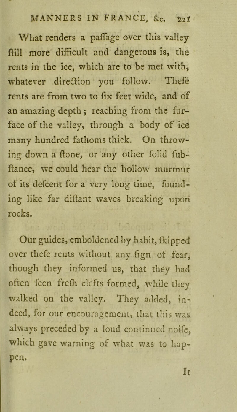 What renders a paflage over this valley flill more difficult and dangerous is, the rents in the ice, which are to be met with, whatever dire&ion you follow. Thefe rents are from two to fix feet wide, and of an amazing depth; reaching from the fur- face of the valley, through a body of ice many hundred fathoms thick. On throw- ing down a ftone, or any other folid fub- flance, we could hear the hollow murmur of its defcent for a very long time, found- ing like far diftant waves breaking upon rocks. Our guides, emboldened by habit, flapped over thefe rents without any fign of fear, though they informed us, that they had often feen frefh clefts formed, while they walked on the valley. They added, in- deed, for our encouragement, that this was always preceded by a loud continued noife, which gave warning of what was to hap- pen. It