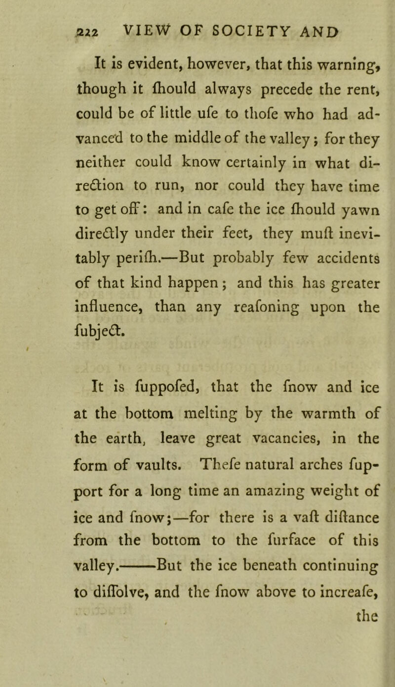 It is evident, however, that this warning, though it fhould always precede the rent, could be of little ufe to tliofe who had ad- vanced to the middle of the valley ; for they neither could know certainly in what di- rection to run, nor could they have time to get off: and in cafe the ice fhould yawn direCtly under their feet, they muft inevi- tably perifh.—But probably few accidents of that kind happen; and this has greater influence, than any reafoning upon the fubjeCt. It is fuppofed, that the fnow and ice at the bottom melting by the warmth of the earth, leave great vacancies, in the form of vaults. Thefe natural arches fup- port for a long time an amazing weight of ice and fnow;—for there is a vaft diftance from the bottom to the furface of this valley. But the ice beneath continuing to diffolve, and the fnow above to increafe, the