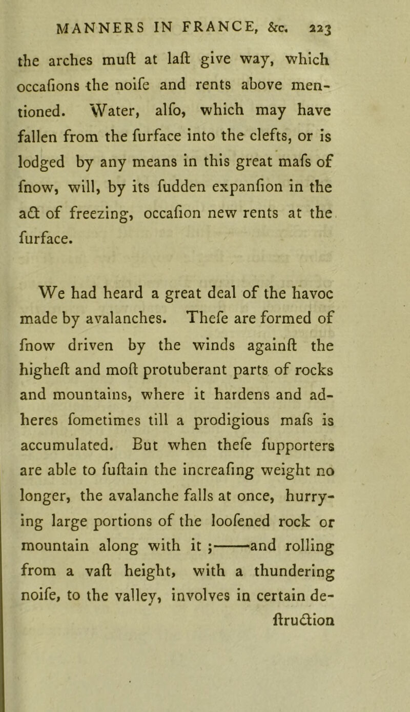 the arches muft at laft give way, which occafions the noife and rents above men- tioned. Water, alfo, which may have fallen from the furface into the clefts, or is lodged by any means in this great mafs of fnow, will, by its fudden expanfion in the a£t of freezing, occafion new rents at the furface. ✓ We had heard a great deal of the havoc made by avalanches. Thefe are formed of fnow driven by the winds againft the higheft and moll protuberant parts of rocks and mountains, where it hardens and ad- heres fometimes till a prodigious mafs is accumulated. But when thefe fupporters are able to fuftain the increafing weight no longer, the avalanche falls at once, hurry- ing large portions of the loofened rock or mountain along with it ; -and rolling from a vaft height, with a thundering noife, to the valley, involves in certain de- ftru&ion