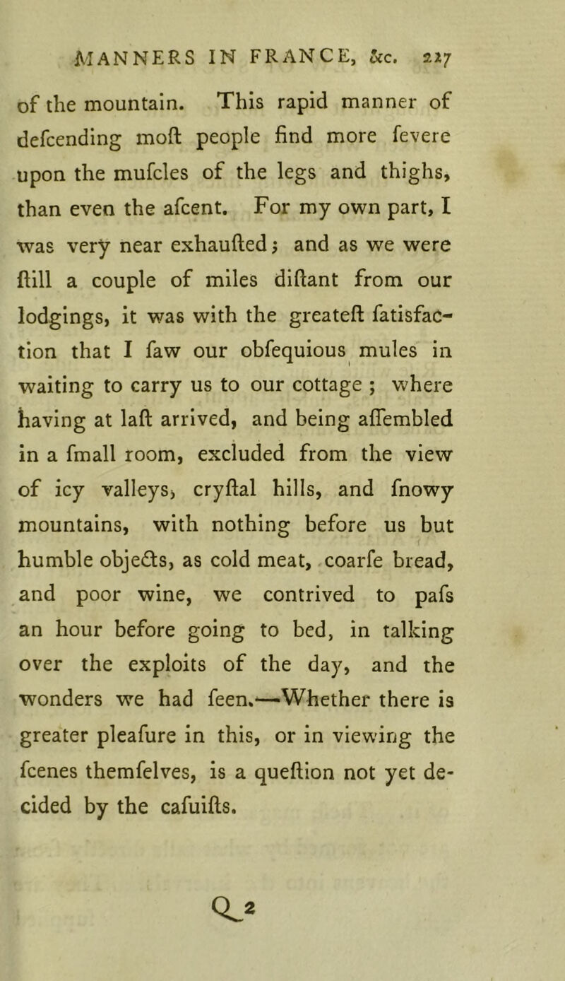 of the mountain. This rapid manner of defcending moft people find more fevere upon the mufcles of the legs and thighs, than even the afcent. For my own part, I was very near exhaufted; and as we were ftill a couple of miles difiant from our lodgings, it was with the greateft fatisfac- tion that I faw our obfequious mules in waiting to carry us to our cottage ; where having at laft arrived, and being aflembled in a fmall room, excluded from the view of icy valleys, cryftal hills, and fnowy mountains, with nothing before us but humble objects, as cold meat, coarfe bread, and poor wine, we contrived to pafs an hour before going to bed, in talking over the exploits of the day, and the wonders we had feen.—Whether there is greater pleafure in this, or in viewing the fcenes themfelves, is a queftion not yet de- cided by the cafuifts. cl*