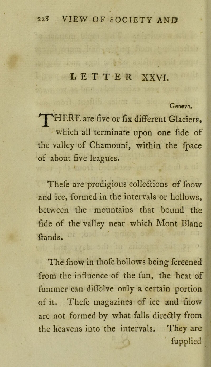 LETTER XXVI. \ Geneva. / J^VHERE are five or fix different Glaciers, which all terminate upon one fide of the valley of Chamouni, within the fpace of about five leagues. 1 Thefe are prodigious collections of fnow and ice, formed in the intervals or hollowrs, between the mountains that bound the fide of the valley near which Mont Biane flands. The fnow in thofe hollows being fcreened from the influence of the fun, the heat of fummer can diffolve only a certain portion of it. Thefe magazines of ice and fnow are not formed by what falls direCtly from the heavens into the intervals. They are fupplied