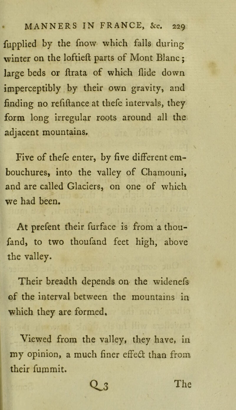 fupplied by the fnow which falls during winter on the loftieft parts of Mont Blanc; large beds or ftrata of which Hide down imperceptibly by their own gravity, and finding no refiftance at thefe intervals, they form long irregular roots around all the adjacent mountains. Five of thefe enter, by five different em- bouchures, into the valley of Chamouni, and are called Glaciers, on one of which we had been. At prefent their furface is from a thou- fand, to two thoufand feet high, above the valley. Their breadth depends on the widenefs of the interval between the mountains in which they are formed. Viewed from the valley, they have, in my opinion, a much finer effed than from their fummit.