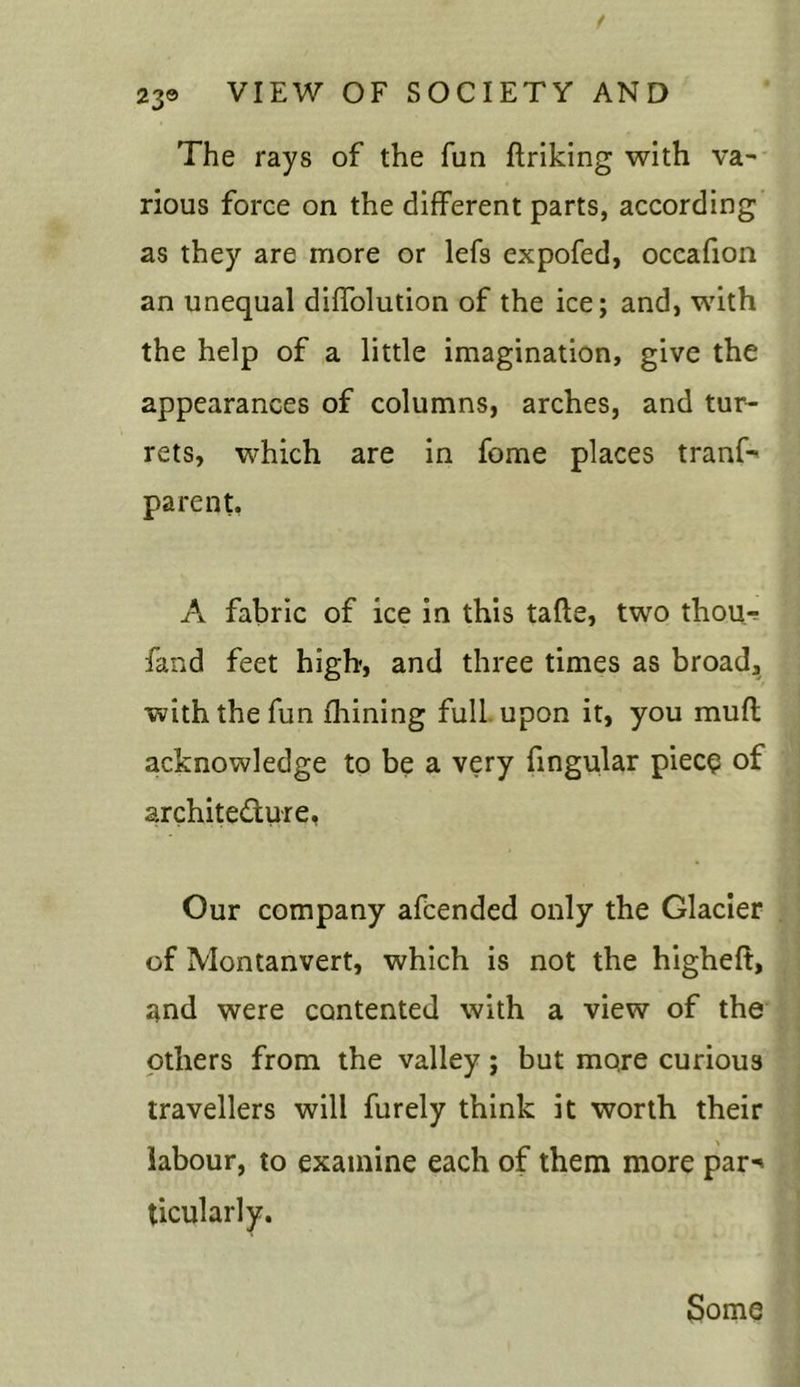 The rays of the fun ftriking with va- rious force on the different parts, according as they are more or lefs expofed, occafion an unequal diffolution of the ice; and, with the help of a little imagination, give the appearances of columns, arches, and tur- rets, which are in fome places tranf-' parent. A fabric of ice in this tafte, two thou- fand feet high, and three times as broad, with the fun fhining full upon it, you muff acknowledge to be a very lingular piece of architecture, Our company afcended only the Glacier of Montanvert, which is not the higheft, and were contented with a view of the others from the valley ; but mo,re curious travellers will furely think it worth their labour, to examine each of them more par-* ticularly. Some