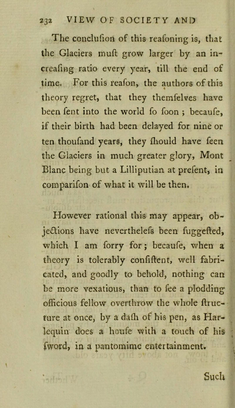 The conclufion of this reafoning is, that the Glaciers muft grow larger by an in- creafing ratio every year, till the end of time. For this reafon, the authors of this theory regret, that they tliemfelves have been fent into the world fo foon ; becaufe, if their birth had been delayed for nine or ten thoufand years, they ffiould have feen the Glaciers in much greater glory, Mont Blanc being but a Lilliputian at prefent, in companion of what it will be then. However rational this may appear, ob- jedions have neverthelefs been fuggefted, which I am forry for; becaufe, when a theory is tolerably confident, well fabri- cated, and goodly to behold, nothing can be more vexatious, than to fee a plodding officious fellow overthrow the whole ftruc- ture at once, by a daffi of his pen, as Har- lequin does a houfe with a touch of his fword> in a pantomime entertainment. Such