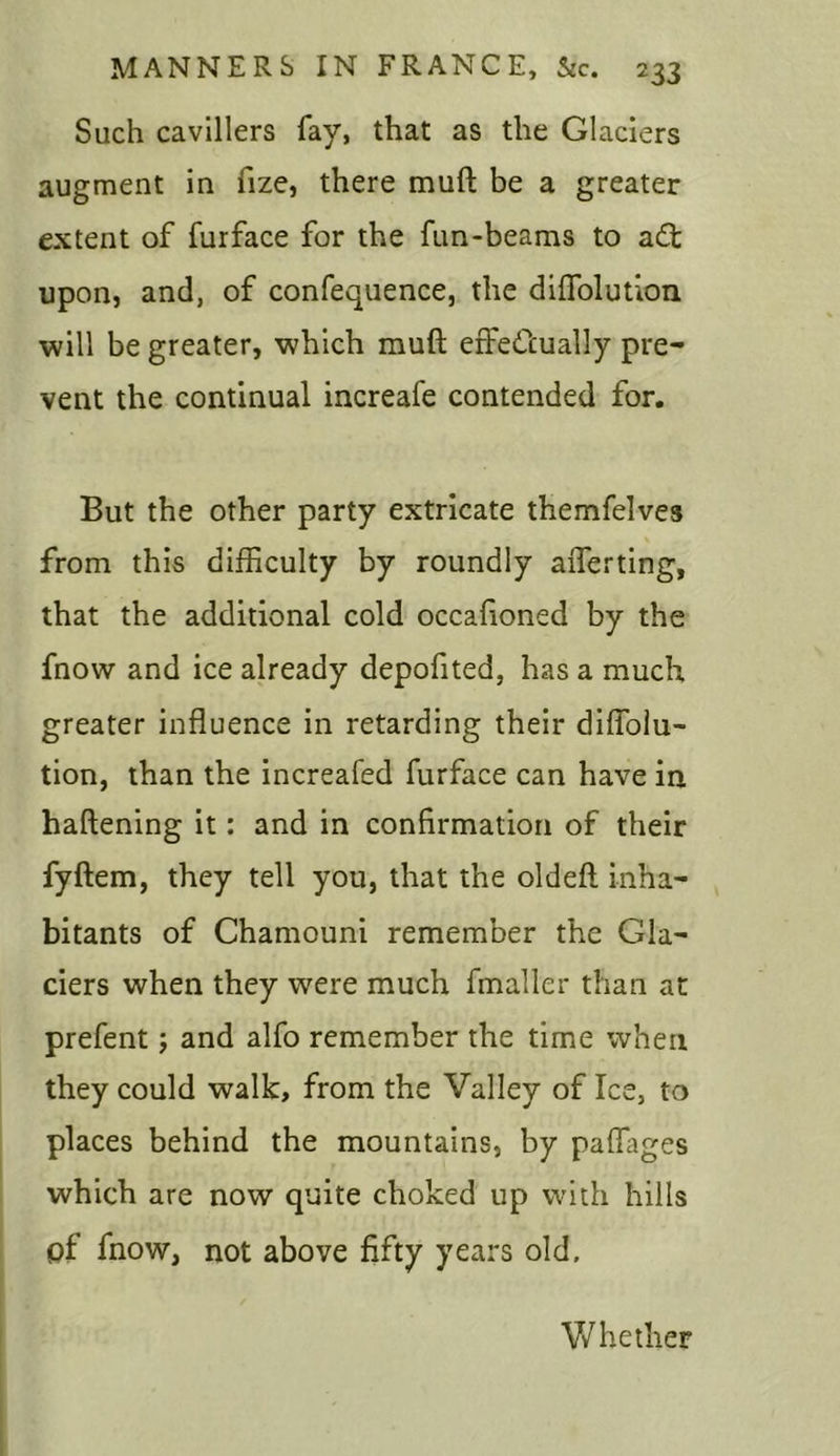 Such cavillers fay, that as the Glaciers augment in fize, there muft be a greater extent of furface for the fun-beams to a£t upon, and, of confequence, the dilfolutioii will be greater, which muft effectually pre- vent the continual increafe contended for. But the other party extricate themfelves from this difficulty by roundly afferting, that the additional cold occafioned by the fnow and ice already depofited, has a much greater influence in retarding their diffolu- tion, than the increafed furface can have in haftening it: and in confirmation of their fyftem, they tell you, that the oldeft inha- bitants of Chamouni remember the Gla- ciers when they were much fmaller than at prefent; and alfo remember the time when they could walk, from the Valley of Ice, to places behind the mountains, by paftages which are now quite choked up with hills pf fnow, not above fifty years old. Wh ether