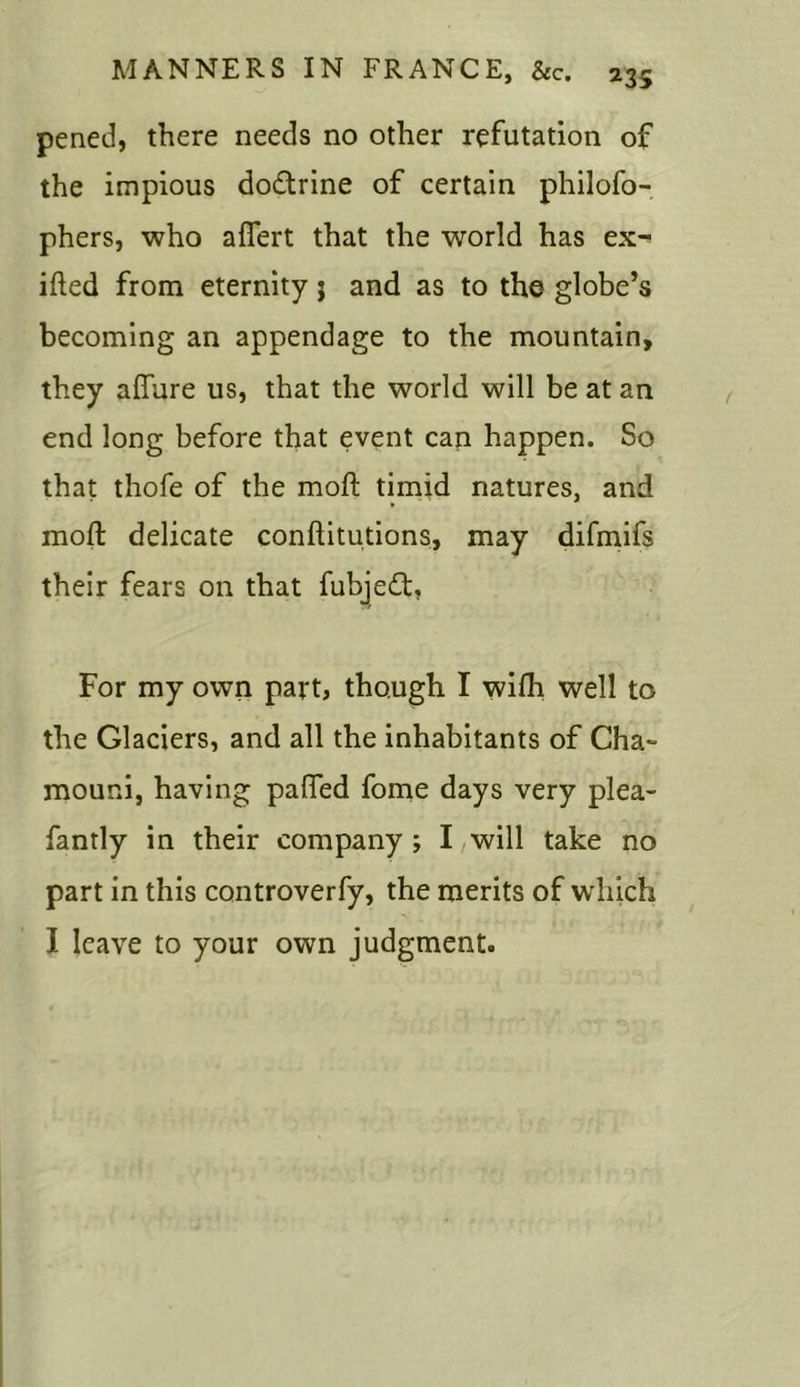 pened, there needs no other refutation of the impious do&rine of certain philofo- phers, who aflert that the world has ex- ifted from eternity ; and as to the globe’s becoming an appendage to the mountain, they allure us, that the world will be at an end long before that event can happen. So that thofe of the moft timid natures, and moft delicate conftitutions, may difmifs their fears on that fubjedt. For my own part, though I wilh well to the Glaciers, and all the inhabitants of Cha~ mouni, having palfed fome days very plea- fantly in their company ; I will take no part in this controverfy, the merits of which I leave to your own judgment.