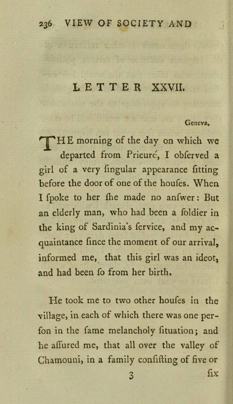 LETTER XXVII. Geneva. 'THE morning of the day on which we departed from Prieure', I obferved a girl of a very fingular appearance fitting before the door of one of the houfes. When I fpoke to her Ihe made no anfwer: But an elderly man, who had been a foldier in the king of Sardinia’s fervice, and my ac- quaintance fince the moment of our arrival, informed me, that this girl was an ideot, and had been fo from her birth. He took me to two other houfes in the village, in each of which there was one per- fon in the lame melancholy fituation; and he allured me, that all over the valley of Chamouni, in a family confifting of five or 3 fix