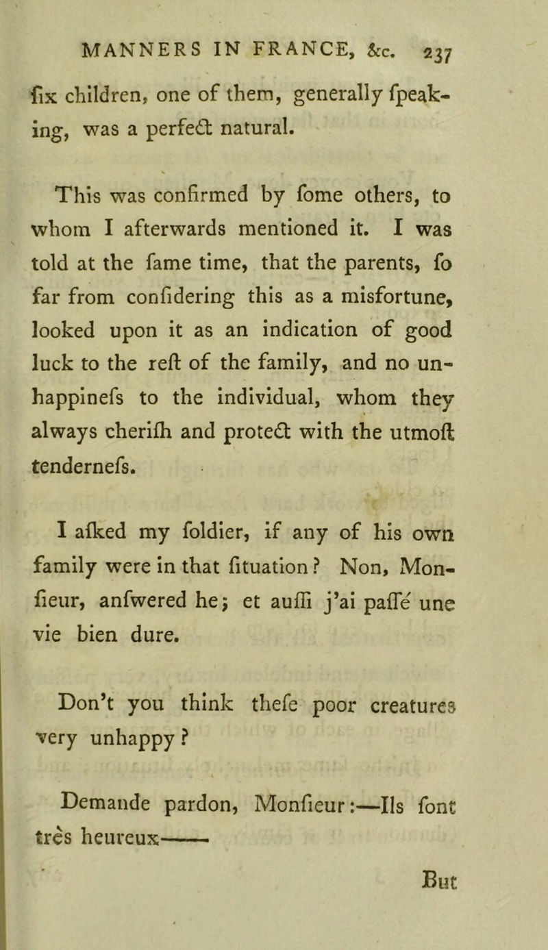 fix children, one of them, generally fpeak- ing, was a perfect natural. This was confirmed by fome others, to whom I afterwards mentioned it. I was told at the fame time, that the parents, fo far from confidering this as a misfortune, looked upon it as an indication of good luck to the reft of the family, and no un- happinefs to the individual, whom they always cherifh and protect with the utmoft tendernefs. I alked my foldier, if any of his own family were in that fituation ? Non, Mon- fieur, anfwered he; et aufii j’ai pafle une vie bien dure. Don’t you think thefe poor creatures very unhappy ? Demande pardon, Monfieur:—Ils font tres heureux But