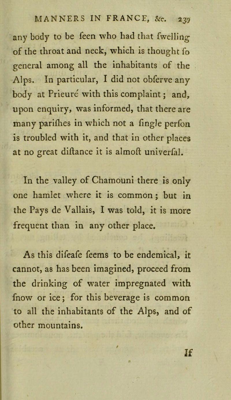 any body to be feen who had that fwelling of the throat and neck, which is thought fo general among all the inhabitants of the Alps. In particular, I did not obferve any body at Prieure' with this complaint; and, upon enquiry, was informed, that there are many parifhes in which not a (ingle perfon is troubled with it, and that in other places at no great diftance it is almoft univerfal. In the valley of Chamouni there is only one hamlet where it is common ; but in the Pays de Vallais, I was told, it is more frequent than in any other place. As this difeafe feems to be endemical, it cannot, as has been imagined, proceed from the drinking of water impregnated with fnow or ice; for this beverage is common to all the inhabitants of the Alps, and of other mountains. If