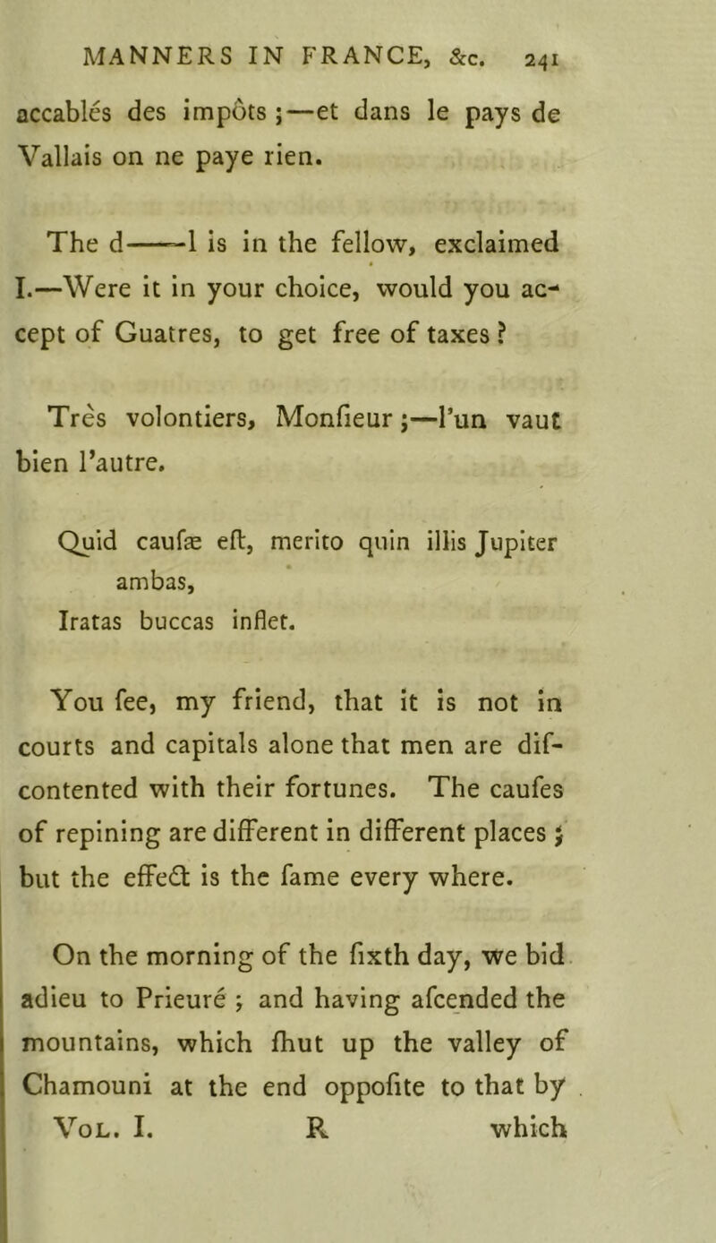 accables des impots ;—et dans le pays de Vallais on ne paye lien. The d——1 is in the fellow, exclaimed I.—Were it in your choice, would you ac- cept of Guatres, to get free of taxes ? Tres volontiers, Monfieur ;—l’un vaut bien l’autre. Quid caufae eft, merito quin illis Jupiter ambas, Iratas buccas inflet. You fee, my friend, that it is not in courts and capitals alone that men are dis- contented with their fortunes. The caufes of repining are different in different places $ but the effect is the fame every where. On the morning of the fixth day, we bid adieu to Prieure ; and having afcended the mountains, which fhut up the valley of Chamouni at the end oppofite to that by Vol. I. R which