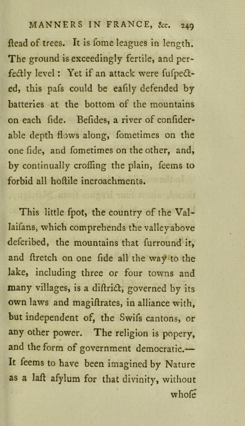 ftead of trees. It is fome leagues in length. The ground is exceedingly fertile, and per- fectly level: Yet if an attack were fufpett- ed, this pafs could be eafily defended by batteries at the bottom of the mountains on each fide. Befides, a river of confider- able depth flows along, fometimes on the one fide, and fometimes on the other, and, by continually crofling the plain, feems to forbid all hoftile incroachments. This little fpot, the country of the Val- laifans, which comprehends the valley above defcribed, the mountains that furround it, and ftretch on one fide all the way to the lake, including three or four towns and many villages, is a diftriCt, governed by its own laws and magiftrates, in alliance with, but independent of, the Swifs cantons, or any other power. The religion is popery, and the form of government democratic.— It feems to have been imagined by Nature as a lafl: afylum for that divinity, without whofe