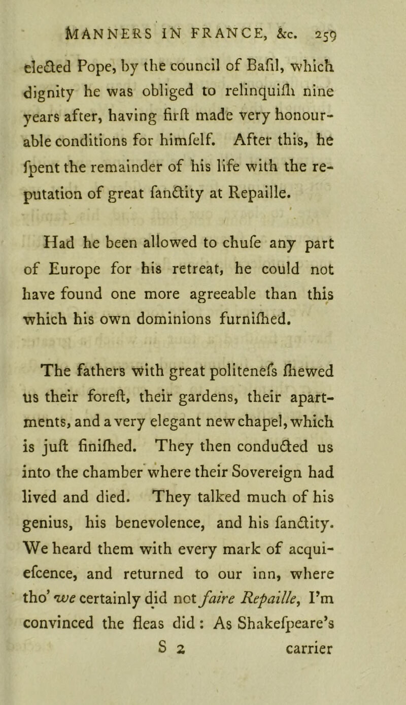 eleded Pope, by the council of Bafil, which dignity he was obliged to relinquifh nine years after, having firft made very honour- able conditions for himfelf. After this, he fpent the remainder of his life with the re- putation of great fandity at Repaille. ., * « / * Had he been allowed to chufe any part of Europe for his retreat, he could not have found one more agreeable than this which his own dominions furnifhed. The fathers with great politenefs fliewed us their foreft, their gardens, their apart- ments, and a very elegant new chapel, which is juft finifhed. They then conducted us into the chamber where their Sovereign had lived and died. They talked much of his genius, his benevolence, and his fandity. We heard them with every mark of acqui- efcence, and returned to our inn, where tho’ vue certainly did not faire Repaille, Pm convinced the fleas did: As Shakefpeare’s S 2 carrier