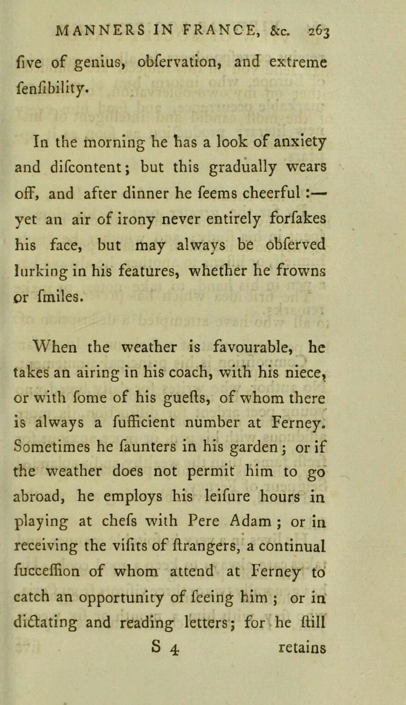 five of genius, obfervation, and extreme fenfibility. In the morning he has a look of anxiety and difcontent; but this gradually wears off, and after dinner he feems cheerful:— yet an air of irony never entirely forfakes his face, but may always be obferved lurking in his features, whether he frowns or fmiles. When the weather is favourable, he takes an airing in his coach, with his niece, or with fome of his guefts, of whom there is always a fufficient number at Ferney. Sometimes he faunters in his garden; or if the weather does not permit him to go abroad, he employs his leifure hours in playing at chefs with Pere Adam ; or in receiving the vifits of ftrangers, a continual fucceffion of whom attend at Ferney to catch an opportunity of feeing him ; or in dilating and reading letters; for he ftill S 4 retains