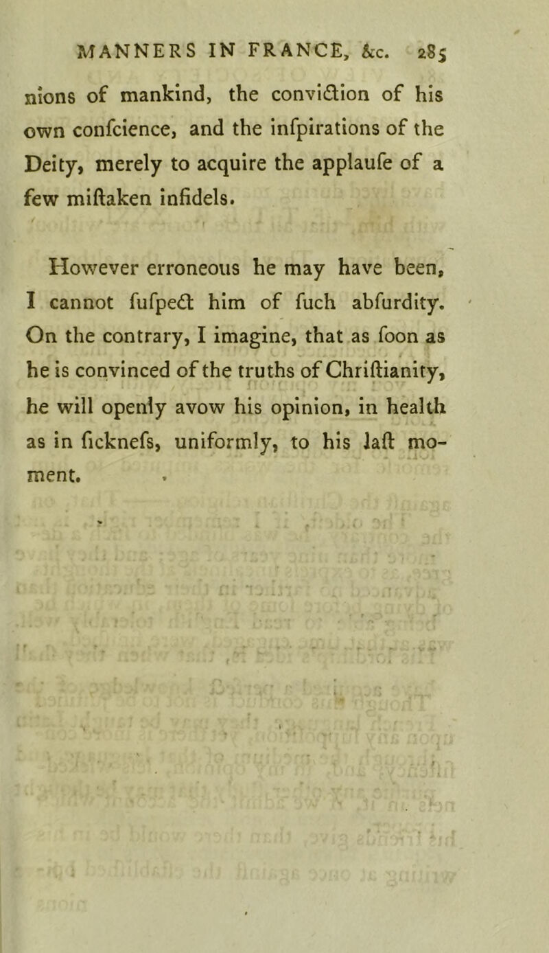 nions of mankind, the convidion of his own confcience, and the infpirations of the Deity, merely to acquire the applaufe of a few miftaken infidels. * * * r ' * ' ' • - frt'517 However erroneous he may have been, I cannot fufped him of fuch abfurdity. On the contrary, I imagine, that as foon as he is convinced of the truths of Chriftianity, he will openly avow his opinion, in health as in ficknefs, uniformly, to his Jaft mo- ment.